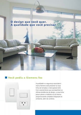 *catalogo ILUS 12pgs

5/11/06

5:29 PM

Page 2

O design que você quer.
A qualidade que você precisa!

Você pediu a Siemens fez
A qualidade e a segurança associada à
marca Siemens está presente na nova
linha de tomadas e interruptores ILUS.
Com características que acompanham as
últimas tendências de design, a nova linha
possui placas e módulos na cor branca
proporcionando completa integração ao
ambiente, além de conforto.

 