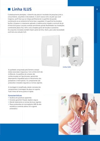 *catalogo ILUS 12pgs

5/11/06

5:29 PM

Page 3

Linha ILUS

3

Cuidadosamente planejado, o desenho das placas é resultado de pesquisas junto a
consumidores, arquitetos e decoradores. E assim nasceu ILUS, do jeito que você
imaginou: perfil leve que se integra perfeitamente à superfície da parede
combinando-se ao ambiente de forma leve e agradável. A superfície lisa da placa
facilita a limpeza e o tratamento aplicado à matéria prima impede o acúmulo de pó.
A linha ILUS possui conceito modular permitindo grande flexibilidade nas instalações
combinando placas 4x2, 4x4 e uma completa gama de funções e acessórios.
Os conjuntos montados também fazem parte da linha. Assim, para cada necessidade
você terá uma solução ILUS.

Linha ILUS

A qualidade conquistada pela Siemens sempre
esteve associada à segurança. Com a linha ILUS não
é diferente. As pastilhas de contatos são
confeccionadas em liga de prata, garantindo
desempenho inigualável para os mecanismos dos
pulsadores e interruptores. Os componentes são
produzidos e testados segundo as normas vigentes.
A montagem é simplificada, desde o encaixe dos
componentes à montagem da placa no suporte.
Tudo é feito de forma prática e rápida.

Características
•
•
•
•

Ausência de parafusos aparentes
Encaixes garantem fixação rápida e segura
Atende totalmente as normas técnicas vigentes
Placas produzidas em termoplástico ABS de alta
resistência contendo aditivo UV e agente
antiestático

 