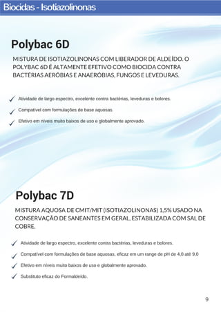 Biocidas-Isotiazolinonas
9
Atividade de largo espectro, excelente contra bactérias, leveduras e bolores.
Compatível com formulações de base aquosas, eficaz em um range de pH de 4,0 até 9,0
Efetivo em níveis muito baixos de uso e globalmente aprovado.
Substituto eficaz do Formaldeído.
Polybac 7D
MISTURA AQUOSA DE CMIT/MIT (ISOTIAZOLINONAS) 1,5% USADO NA
CONSERVAÇÃO DE SANEANTES EM GERAL, ESTABILIZADA COM SAL DE
COBRE.
Atividade de largo espectro, excelente contra bactérias, leveduras e bolores.
Compatível com formulações de base aquosas.
Efetivo em níveis muito baixos de uso e globalmente aprovado.
Polybac 6D
MISTURA DE ISOTIAZOLINONAS COM LIBERADOR DE ALDEÍDO. O
POLYBAC 6D É ALTAMENTE EFETIVO COMO BIOCIDA CONTRA
BACTÉRIAS AERÓBIAS E ANAERÓBIAS, FUNGOS E LEVEDURAS.
 