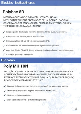 Biocidas-Isotiazolinonas
10
Largo espectro de atuação, excelente contra bactérias, leveduras e bolores.
Compatível com formulações de base aquosas.
Efetivo em pH de 4,0 até 9,0 e temperaturas até 40°C.
Efetivo mesmo em baixas concentrações e globalmente aprovado.
Ação dual (Fast e Slow Kill) devido a sinergia das isotiazolinonas com o halogenado.
Substituto eficaz do Formaldeído.
Polybac 8D
MISTURA AQUOSA DE CLOROMETILISOTIAZOLINONA,
METILISOTIAZOLINONA E DERIVADOS DE HALOGÊNIO USADO NA
CONSERVAÇÃO DE SANEANTES EM GERAL. ÚLTIMA TECNOLOGIA EM
TERMOS DE CONSERVAÇÃO “IN-CAN”.
Atividade de largo espectro, excelente contra bactérias, leveduras e bolores.
Efetivo em qualquer faixa de pH e temperaturas de até 120°C.
Efetivo em níveis muito baixos.
Ecologicamente correto e globalmente aprovado.
Poly MK 10N
SOLUÇÃO AQUOSA DE BENZOISOTIAZOLINONA A 10% UTILIZADA NA
CONSERVAÇÃO DE PRODUTOS SANEANTES EM TEMPERATURAS E PH
EXTREMOS. EXCELENTE ATIVIDADE EM QUALQUER FAIXA DE PH (1- 14),
BEM COMO TEMPERATURAS ATÉ 120°C.
Biocidas
 