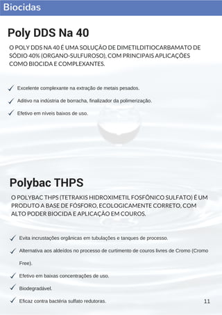 Biocidas
11
Excelente complexante na extração de metais pesados.
Aditivo na indústria de borracha, finalizador da polimerização.
Efetivo em níveis baixos de uso.
Poly DDS Na 40
O POLY DDS NA 40 É UMA SOLUÇÃO DE DIMETILDITIOCARBAMATO DE
SÓDIO 40% (ORGANO-SULFUROSO), COM PRINCIPAIS APLICAÇÕES
COMO BIOCIDA E COMPLEXANTES.
Evita incrustações orgânicas em tubulações e tanques de processo.
Alternativa aos aldeídos no processo de curtimento de couros livres de Cromo (Cromo
Free).
Efetivo em baixas concentrações de uso.
Biodegradável.
Eficaz contra bactéria sulfato redutoras.
Polybac THPS
O POLYBAC THPS (TETRAKIS HIDROXIMETIL FOSFÔNICO SULFATO) É UM
PRODUTO A BASE DE FÓSFORO, ECOLOGICAMENTE CORRETO, COM
ALTO PODER BIOCIDA E APLICAÇÃO EM COUROS.
 