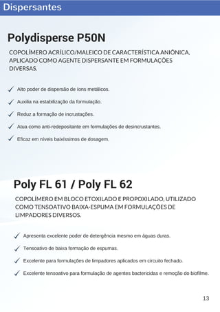 Dispersantes
13
Alto poder de dispersão de íons metálicos.
Auxilia na estabilização da formulação.
Reduz a formação de incrustações.
Atua como anti­redepositante em formulações de desincrustantes.
Eficaz em níveis baixíssimos de dosagem.
Polydisperse P50N
COPOLÍMERO ACRÍLICO/MALEICO DE CARACTERÍSTICA ANIÔNICA,
APLICADO COMO AGENTE DISPERSANTE EM FORMULAÇÕES
DIVERSAS.
Apresenta excelente poder de detergência mesmo em águas duras.
Tensoativo de baixa formação de espumas.
Excelente para formulações de limpadores aplicados em circuito fechado.
Excelente tensoativo para formulação de agentes bactericidas e remoção do biofilme.
Poly FL 61 / Poly FL 62
COPOLÍMERO EM BLOCO ETOXILADO E PROPOXILADO, UTILIZADO
COMO TENSOATIVO BAIXA-ESPUMA EM FORMULAÇÕES DE
LIMPADORES DIVERSOS.
 