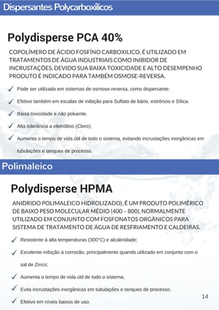 DispersantesPolycarboxílicos
14
Pode ser utilizado em sistemas de osmose­reversa, como dispersante.
Efetivo também em escalas de inibição para Sulfato de bário, estrôncio e Sílica.
Baixa toxicidade e não poluente.
Alta tolerância a eletrólitos (Cloro).
Aumenta o tempo de vida útil de todo o sistema, evitando incrustações inorgânicas em
tubulações e tanques de processo.
Polydisperse PCA 40%
COPOLÍMERO DE ÁCIDO FOSFÍNO CARBOXILICO, É UTILIZADO EM
TRATAMENTOS DE ÁGUA INDUSTRIAIS COMO INIBIDOR DE
INCRUSTAÇÕES, DEVIDO SUA BAIXA TOXICIDADE E ALTO DESEMPENHO
PRODUTO É INDICADO PARA TAMBÉM OSMOSE-REVERSA.
Resistente à alta temperaturas (300°C) e alcalinidade;
Excelente inibição à corrosão, principalmente quando utilizado em conjunto com o
sal de Zinco;
Aumenta o tempo de vida útil de todo o sistema;
Evita incrustações inorgânicas em tubulações e tanques de processo.
Efetivo em níveis baixos de uso.
Polydisperse HPMA
ANIDRIDO POLIMALEICO HIDROLIZADO), É UM PRODUTO POLIMÉRICO
DE BAIXO PESO MOLECULAR MÉDIO (400 – 800), NORMALMENTE
UTILIZADO EM CONJUNTO COM FOSFONATOS ORGÂNICOS PARA
SISTEMA DE TRATAMENTO DE ÁGUA DE RESFRIAMENTO E CALDEIRAS.
Polimaleico
 