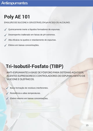 Antiespumantes
15
Quimicamente inerte a líquidos formadores de espumas.
Desempenho inalterado em faixas de pH extremos.
Alta eficácia na quebra e retardamento de espumas.
Efetivo em baixas concentrações.
Poly AE 101
EMULSÃO DE SILICONE A 10% ESTÁVEL EM pH ÁCIDO OU ALCALINO.
Baixa formação de resíduos interferentes.
Resistência a altas temperaturas.
Efetivo mesmo em baixas concentrações.
Tri-Isobutil-Fosfato (TIBP)
ANTI-ESPUMANTES A BASE DE FÓSFORO PARA SISTEMAS AQUOSOS,
AGENTES SUPRESSORES E CONTROLADORES DE ESPUMAS ISENTO DE
SILICONE E OLEFÍNICOS.
 