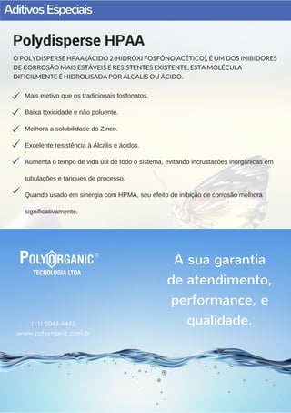 AditivosEspeciais
Mais efetivo que os tradicionais fosfonatos.
Baixa toxicidade e não poluente.
Melhora a solubilidade do Zinco.
Excelente resistência à Álcalis e ácidos.
Aumenta o tempo de vida útil de todo o sistema, evitando incrustações inorgânicas em
tubulações e tanques de processo.
Quando usado em sinergia com HPMA, seu efeito de inibição de corrosão melhora
significativamente.
Polydisperse HPAA
O POLYDISPERSE HPAA (ÁCIDO 2-HIDRÓXI FOSFÔNO ACÉTICO), É UM DOS INIBIDORES
DE CORROSÃO MAIS ESTÁVEIS E RESISTENTES EXISTENTE; ESTA MOLÉCULA
DIFICILMENTE É HIDROLISADA POR ÁLCALIS OU ÁCIDO.
(11) 5044-4445
www.polyorganic.com.br
A sua garantia
de atendimento,
performance, e
qualidade.
 