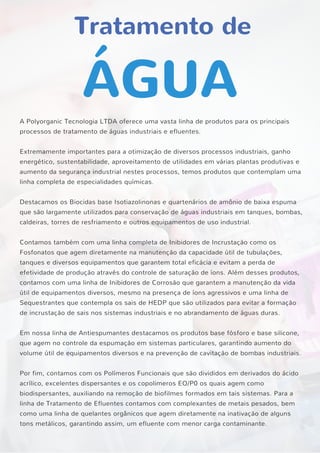 Tratamento de
ÁGUA
A Polyorganic Tecnologia LTDA oferece uma vasta linha de produtos para os principais
processos de tratamento de águas industriais e efluentes.
Extremamente importantes para a otimização de diversos processos industriais, ganho
energético, sustentabilidade, aproveitamento de utilidades em várias plantas produtivas e
aumento da segurança industrial nestes processos, temos produtos que contemplam uma
linha completa de especialidades químicas.
Destacamos os Biocidas base Isotiazolinonas e quartenários de amônio de baixa espuma
que são largamente utilizados para conservação de águas industriais em tanques, bombas,
caldeiras, torres de resfriamento e outros equipamentos de uso industrial.
Contamos também com uma linha completa de Inibidores de Incrustação como os
Fosfonatos que agem diretamente na manutenção da capacidade útil de tubulações,
tanques e diversos equipamentos que garantem total eficácia e evitam a perda de
efetividade de produção através do controle de saturação de íons. Além desses produtos,
contamos com uma linha de Inibidores de Corrosão que garantem a manutenção da vida
útil de equipamentos diversos, mesmo na presença de íons agressivos e uma linha de
Sequestrantes que contempla os sais de HEDP que são utilizados para evitar a formação
de incrustação de sais nos sistemas industriais e no abrandamento de águas duras.
Em nossa linha de Antiespumantes destacamos os produtos base fósforo e base silicone,
que agem no controle da espumação em sistemas particulares, garantindo aumento do
volume útil de equipamentos diversos e na prevenção de cavitação de bombas industriais.
Por fim, contamos com os Polímeros Funcionais que são divididos em derivados do ácido
acrílico, excelentes dispersantes e os copolimeros EO/P0 os quais agem como
biodispersantes, auxiliando na remoção de biofilmes formados em tais sistemas. Para a
linha de Tratamento de Efluentes contamos com complexantes de metais pesados, bem
como uma linha de quelantes orgânicos que agem diretamente na inativação de alguns
tons metálicos, garantindo assim, um efluente com menor carga contaminante.
 