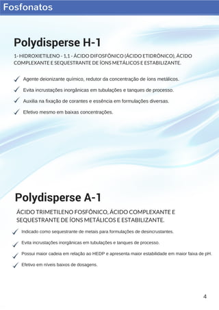 Fosfonatos
4
Agente deionizante químico, redutor da concentração de íons metálicos.
Evita incrustações inorgânicas em tubulações e tanques de processo.
Auxilia na fixação de corantes e essência em formulações diversas.
Efetivo mesmo em baixas concentrações.
Polydisperse H-1
1- HIDROXIETILENO - 1,1 - ÁCIDO DIFOSFÔNICO (ÁCIDO ETIDRÔNICO), ÁCIDO
COMPLEXANTE E SEQUESTRANTE DE ÍONS METÁLICOS E ESTABILIZANTE.
Indicado como sequestrante de metais para formulações de desincrustantes.
Evita incrustações inorgânicas em tubulações e tanques de processo.
Possui maior cadeia em relação ao HEDP e apresenta maior estabilidade em maior faixa de pH.
Efetivo em níveis baixos de dosagens.
Polydisperse A-1
ÁCIDO TRIMETILENO FOSFÔNICO, ÁCIDO COMPLEXANTE E
SEQUESTRANTE DE ÍONS METÁLICOS E ESTABILIZANTE.
 