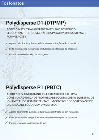 Fosfonatos
6
Agente deionizante químico, redutor da concentração de íons metálicos.
Evita incrustações inorgânicas em tubulações e tanques de processo.
Estabilizante de Peroxido de Hidrogênio.
Polydisperse D1 (DTPMP)
ÁCIDO DIMETIL TRIAMINOPENTAMETILENO FOSFÔNICO
SEQUESTRANTE DE ÍONS METÁLICOS PARA DIVERSOS SISTEMAS E
FORMULAÇÕES.
Agente deionizante químico, redutor da concentração de íon metálicos.
Evita incrustações inorgânicas em tubulações e tanques de processo.
Efetivo em níveis muito baixos de uso.
Polydisperse P1 (PBTC)
ÁCIDO 2-FOSFONOBUTANO 1,2,4-TRICARBOXÍLICO - UMA
COMBINAÇÃO ÚNICA DE PROPRIEDADES QUE INCLUEM SEQUESTRO DE
ÍONS METÁLICOS E IMPLEMENTAM UM CONTROLE DE CORROSÃO E DE
DISPERSÃO DE SÓLIDOS EM UM SISTEMA.
 