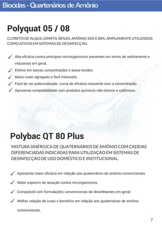 Biocidas-QuartenáriosdeAmônio
7
Alta eficácia contra principais microrganismos presentes em torres de resfriamento e
industriais em geral.
Efetivo em baixas concentrações e baixa toxidez.
Baixo custo agregado e fácil manuseio.
Fácil de ser potencializado, curva de eficácia crescente com a concentração.
Apresenta compatibilidade com produtos químicos não­iônicos e catiônicos.
Polyquat 05 / 08
CLORETO DE ALQUIL DIMETIL BENZIL AMÔNIO 50% E 80%, AMPLAMENTE UTILIZADOS
COMO ATIVOS EM SISTEMAS DE DESINFECÇÃO.
Apresenta maior eficácia em relação aos quaternários de amônio convencionais.
Maior espectro de atuação contra microrganismos.
Compatível com formulações convencionais de desinfetantes em geral.
Melhor relação de custo x benefício em relação aos quaternários de amônio
convencionais.
Polybac QT 80 Plus
MISTURA SINÉRGICA DE QUATERNÁRIOS DE AMÔNIO COM CADEIAS
DIFERENCIADAS INDICADAS PARA UTILIZAÇÃO EM SISTEMAS DE
DESINFECÇÃO DE USO DOMÉSTICO E INSTITUCIONAL.
 