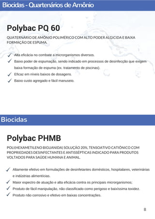 Biocidas-QuartenáriosdeAmônio
8
Alta eficácia no combate a microrganismos diversos.
Baixo poder de espumação, sendo indicado em processos de desinfecção que exigem
baixa formação de espuma (ex. tratamento de piscinas).
Eficaz em níveis baixos de dosagens.
Baixo custo agregado e fácil manuseio.
Polybac PQ 60
QUATERNÁRIO DE AMÔNIO POLIMÉRICO COM ALTO PODER ALGICIDA E BAIXA
FORMAÇÃO DE ESPUMA.
Altamente efetivo em formulações de desinfetantes domésticos, hospitalares, veterinárias
e indústrias alimentícias.
Maior espectro de atuação e alta eficácia contra os principais microrganismos;
Produto de fácil manipulação, não classificado como perigoso e baixíssima toxidez.  
Produto não corrosivo e efetivo em baixas concentrações.
Polybac PHMB
POLI(HEXAMETILENO BIGUANIDA) SOLUÇÃO 20%, TENSOATIVO CATIÔNICO COM
PROPRIEDADES DESINFECTANTES E ANTISSÉPTICAS INDICADO PARA PRODUTOS
VOLTADOS PARA SAÚDE HUMANA E ANIMAL.
Biocidas
 