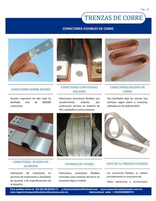 TRENZAS DE COBRE
Pág.. 12
CONECTORES FLEXIBLES DE COBRE
Nuestra ingeniería de alto nivel ha
diseñado más de 300,000
conectores.
CONECTORES SOBRE DISENO
Fabricación de conectores en
aluminio de importación y diseñados
de acuerdo a las especificaciones de
la industria .
CONECTORES RIGIDOS EN
ALUMINIO
Fabricamos conectores flexibles con
recubrimiento aislante, por
contracción térmica en material de
PVC, poliolefina y otros aislantes.
CONECTORES CON FUNDAS
AISLANES
Fabricamos conectores flexibles
trenzados para sistemas de tierra en
tensiones bajas y medias
SISTEMAS DE TIERRA
Son diseñados bajo las normas mas
estrictas según plano o muestras,
utilizadas en los distintos BUS.
CONECTORES RIGIDOS DE
COBRE
Los conectores flexibles se utilizan
principalmente en situaciones de:
•Altas vibraciones y contracciones
USOS DE LA TRENZA FLEXIBLE
 