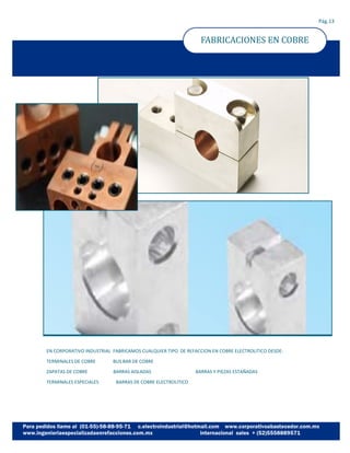 FABRICACIONES EN COBRE
Pág.13
EN CORPORATIVO INDUSTRIAL FABRICAMOS CUALQUIER TIPO DE REFACCION EN COBRE ELECTROLITICO DESDE:
TERMINALES DE COBRE BUS BAR DE COBRE
ZAPATAS DE COBRE BARRAS AISLADAS BARRAS Y PIEZAS ESTAÑADAS
TERMINALES ESPECIALES BARRAS DE COBRE ELECTROLITICO
 