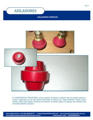 AISLADORES
Pág.17
AISLADORES EPÓXICOS
En CORPORATIVO INDUSTRIAL somos capaces de fabricar cualquier tipo de aislador epóxico y
nuestra capacidad va mas allá siendo fabricantes en Mexico de: Cajas Aislantes, Postes, bujes,
soleras, sellos corta fuegos, borneras de conexión, rondanas, placas o cualquier otra refacción que
la industria eléctrica requiera.
 