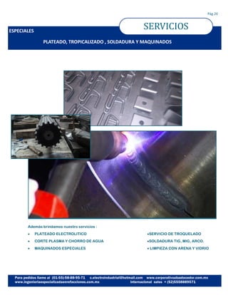 ESPECIALES
SERVICIOS
Pág.20
PLATEADO, TROPICALIZADO , SOLDADURA Y MAQUINADOS
Además brindamos nuestro servicios :
 PLATEADO ELECTROLITICO
 CORTE PLASMA Y CHORRO DE AGUA
 MAQUINADOS ESPECIALES
SERVICIO DE TROQUELADO
SOLDADURA TIG, MIG, ARCO.
 LIMPIEZA CON ARENA Y VIDRIO
 