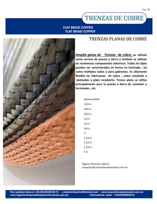 TRENZAS DE COBRE
Pág. 08
FLAT BRAID COPPER
Amplia gama de Trenzas de cobre, se utilizan
como correas de puesta a tierra y también se utilizan
en numerosos componentes eléctricos. Todos los tipos
pueden ser suministrados en forma no laminada , tal
como múltiples tubos y para gabinetes. Es altamente
flexible las fabricamos de cobre , cobre estañado y
`plateadas y plata recubierta. Trenza plana se utiliza
principalmente para la puesta a tierra de conexión y
terminales , etc.
TRENZAS PLANAS DE COBRE
Nominal Width
1/32 in
3/64 in
3/32 in
1/4 in
1/2 in
5/8 in
1”
1 1/4 in
1 1/2 in
1 3/4 in
2 in
FLAT BRAID COPPER
Alguna cotización urgente
proyectos@corporativoabastcedor.com.mx
 
