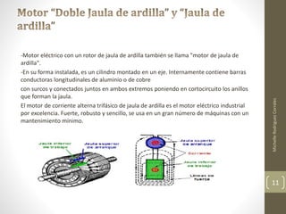-Motor eléctrico con un rotor de jaula de ardilla también se llama "motor de jaula de 
ardilla". 
-En su forma instalada, es un cilindro montado en un eje. Internamente contiene barras 
conductoras longitudinales de aluminio o de cobre 
con surcos y conectados juntos en ambos extremos poniendo en cortocircuito los anillos 
que forman la jaula. 
El motor de corriente alterna trifásico de jaula de ardilla es el motor eléctrico industrial 
por excelencia. Fuerte, robusto y sencillo, se usa en un gran número de máquinas con un 
mantenimiento mínimo. 
Michelle Rodriguez Corrales 
11 
 