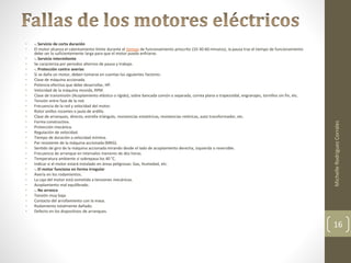 • -. Servicio de corta duración 
• El motor alcanza el calentamiento límite durante el tiempo de funcionamiento prescrito (10-30-60 minutos), la pausa tras el tiempo de funcionamiento 
debe ser lo suficientemente larga para que el motor pueda enfriarse. 
• -. Servicio intermitente 
• Se caracteriza por periodos alternos de pausa y trabajo. 
• -. Protección contra averías 
• Si se daña un motor, deben tomarse en cuentas los siguientes factores: 
• Clase de máquina accionada. 
• Potencia efectiva que debe desarrollar, HP. 
• Velocidad de la máquina movida, RPM. 
• Clase de transmisión (Acoplamiento elástico o rígido), sobre bancada común o separada, correa plana o trapezoidal, engranajes, tornillos sin fin, etc. 
• Tensión entre fase de la red. 
• Frecuencia de la red y velocidad del motor. 
• Rotor anillos rozantes o jaula de ardilla. 
• Clase de arranques, directo, estrella triángulo, resistencias estatóricas, resistencias retóricas, auto transformador, etc. 
• Forma constructiva. 
• Protección mecánica. 
• Regulación de velocidad. 
• Tiempo de duración a velocidad mínima. 
• Par resistente de la máquina accionada (MKG). 
• Sentido de giro de la máquina accionada mirando desde el lado de acoplamiento derecha, izquierda o reversible. 
• Frecuencia de arranque en intervalos menores de dos horas. 
• Temperatura ambiente si sobrepasa los 40 °C. 
• Indicar si el motor estará instalado en áreas peligrosas: Gas, Humedad, etc. 
• -. El motor funciona en forma irregular 
• Avería en los rodamientos. 
• La caja del motor está sometida a tensiones mecánicas. 
• Acoplamiento mal equilibrado. 
• -. No arranca 
• Tensión muy baja. 
• Contacto del arrollamiento con la masa. 
• Rodamiento totalmente dañado. 
• Defecto en los dispositivos de arranques. 
Michelle Rodriguez Corrales 
16 
 