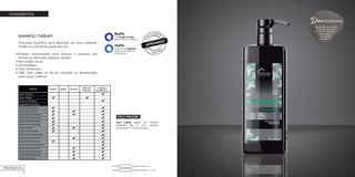 26
TRATAMENTOS
SHAMPOO THERAPY
Anticaspa. Específico para disfunções do couro cabeludo.
Auxilia no controle de queda dos fios.
Produto recomendado para homens e mulheres que
tenham as disfunções capilares citadas.
Sem adição de sal.
pH fisiológico.
Color Protection.
OBS.: Não utilizar no dia da coloração ou descoloração,
pode causar ardência.
*De redução da caspa
aliados a frescor e limpeza.
*Controle da oleosidade
aliados a diminuição do
ressecamento.
CLI
NICAMENTE
ATIVO PRINCIPAL
Scurf Control: agente com atividade
antifúngica, age no couro cabeludo,
promovendo o controle da caspa.
Shampoo Therapy - 1L - RefilCódigo:
Shampoo Therapy - 1LCódigo:
PROFESSIONAL
Dica
Prevenção da queda,
controla disfunções
do couro cabeludo,
como caspa e
oleosidade
excessiva.
PROFISSIONAL
 