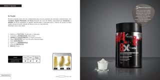 4
PERFECT BLOND
8x Powder
Pó para proteção extra dos fios. Indispensável para uso em processos de coloração e descoloração, com
Complexo Vegetal Minimizador de Danos derivado da Cera de Abelha, responsável por transportar e
distribuir de forma inteligente os agentes descolorantes e colorantes para o interior do córtex na fibra
capilar, proporcionando redução de danos e uma cor mais vibrante.
Resultado nunca visto antes!
1 - Melhora a TEXTURA, Facilitando a Aplicação.
2 - Aumenta a ESTABILIDADE (Não Infla).
3 - DIMINUI O AQUECIMENTO no Papel Laminado.
4 - Maior PROTEÇÃO dos Fios Durante Descoloração.
5 - Mais HIDRATAÇÃO.
6 - Melhora o DESEMBARAÇO.
7 - Filme de PROTEÇÃO.
8 - BRILHO Extra.
8x Powder - 200gCódigo:
PROFESSIONAL
Dica
Possui ativos que auxiliam
no transporte dos agentes
descolorantes e colorantes
e também auxiliam no
clareamento das melaninas
naturais/artificiais,
proporcionando clareamento
saudável e seguro.
PROFISSIONAL
 
