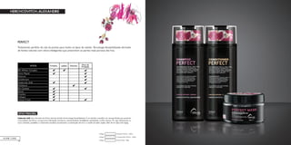 84
PERFECT
Tratamento perfeito da raiz às pontas para todos os tipos de cabelo. Tecnologia biossintetizada derivada
de fontes naturais com ativos inteligentes que preenchem as partes mais porosas dos fios.
HOME CARE
Perfect Mask - 180gCódigo:
Condicionador Perfect - 300mlCódigo:
Shampoo Perfect - 300mlCódigo:
ATIVO PRINCIPAL
Hyaluronic Acid: ativo derivado de fontes naturais através de tecnologia biossintetizada. É um bioativo cosmético em nanopartículas que preenche
a porosidade das fibras e proporciona hidratação duradoura, substantividade, flexibilidade, elasticidade e brilho intenso. Por agir diretamente no
couro cabeludo, possibilita o crescimento saudável, aumentando a sustentação dos fios e a saúde do bulbo capilar, além de ter ação Anti-Aging.
 