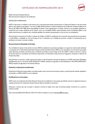 CCAATTÁÁLLOOGGOO DDEE NNOORRMMAALLIIZZAACCIIÓÓNN 22001144
8
IQNet, Internacional Quality Network.
Red Internacional de Organismos de Certificación.
CERTIFICACIÓN INTERNACIONAL
ANCE no sólo emite un certificado a nivel nacional, sino a nivel internacional, dando reconocimiento a su Sistema de Gestión en más de cincuenta
países a nivel mundial, ya que desde el 1 de marzo de 2003, ANCE pertenece a la Red de Organismos de Certificación de Sistemas IQNet en las
Normas ISO 9000 e ISO 14000. Dicha responsabilidad ha llevado a estas organizaciones a la mejora continua en sus actividades, afianzando su
compromiso por la entera satisfacción de sus clientes. Junto con el certificado ANCE, nuestra Asociación emite el Certificado IQNet, lo cual
añade reconocimiento y la validación de su certificado aplicable a los miembros pertenecientes a la red, así como sus acreditadores.
Reconocimiento Internacional, al Certificar su Sistema de Calidad con ANCE, la certificación será reconocida internacionalmente por pertenecer
a la Red IQNet, y respaldada en más de 50 países de los 5 continentes con la finalidad de promover y facilitar el reconocimiento de su
certificación y el acceso a mercado mundiales.
Reconocimiento de Resultados de Pruebas
Con la finalidad de impulsar el intercambio comercial, ANCE ha establecido varias alianzas estratégicas con organismos internacionales dedicados
a la evaluación de la conformidad denominados Acuerdos de Reconocimiento Mutuo (ARM´s) y que representan una herramienta que pueden
utilizar fabricantes nacionales y extranjeros para la realización de pruebas en país de origen. El uso de los ARM´s facilitan el comercio y reducen
las barreras técnicas no arancelarias, promoviendo la exportación y el intercambio comercial entre los Organismos, incluyendo la reducción de
tiempos de pruebas.
Adicionalmente se reconocen y emiten reportes de pruebas a través del esquema internacional operado por la IECEE, denominado CB Scheme,
específicamente para las normas IEC 60335 (NMX-J-521/1-ANCE) requisitos de seguridad en electrodomésticos e IEC 60745 (NMX-J-524/1-
ANCE) requisitos de seguridad en herramientas eléctricas.
Evaluación a Laboratorios de fabricantes
El laboratorio de fabricante puede realizar sus propias pruebas y tener control de esos tiempos, siempre y cuando haya sido evaluado, designado e
incorporado a un ARM de ANCE con otro organismo.
Certificaciones en otros países.
ANCE cuenta con la alternativa de brindar Asistencia Técnica para la certificación en otros países, permitiendo conocer las regulaciones técnicas y
requisitos particulares de cumplimiento del país donde se desee comercializar sus productos.
Acérquese a nosotros para que con gusto un ejecutivo comercial le indique como estas herramientas pueden convertirse en su puente al
comercio mundial.
Área Comercial (52)(55) 5747 4550 exts. 4724, 4714 y 4722 o escríbanos al correo: international@ance.org.mx.
 