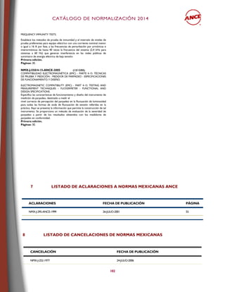 CCAATTÁÁLLOOGGOO DDEE NNOORRMMAALLIIZZAACCIIÓÓNN 22001144
102
FREQUENCY IMMUNITY TESTS.
Establece los métodos de prueba de inmunidad y el intervalo de niveles de
prueba preferentes para equipo eléctrico con una corriente nominal menor
o igual a 16 A por fase, a las frecuencias de perturbación por armónicas e
interarmónicas de hasta 40 veces la frecuencia del sistema (2,4 kHz para
sistemas a 60 Hz) que generan interferencia en las redes públicas de
suministro de energía eléctrica de baja tensión.
Primera edición.
Páginas: 30.
NMX-J-550/4-15-ANCE-2005 (13/12/05)
COMPATIBILIDAD ELECTROMAGNÉTICA (EMC) - PARTE 4-15: TÉCNICAS
DE PRUEBA Y MEDICIÓN - MEDIDOR DE PARPADEO - ESPECIFICACIONES
DE FUNCIONAMIENTO Y DISEÑO.
ELECTROMAGNETIC COMPATIBILITY (EMC) - PART 4-15: TESTING AND
MEASUREMENT TECHNIQUES - FLICKERMETER - FUNCTIONAL AND
DESIGN SPECIFICATIONS.
Especifica las características de funcionamiento y diseño del instrumento de
medición de parpadeo, destinado a medir el
nivel correcto de percepción del parpadeo en la fluctuación de luminosidad
para todas las formas de onda de fluctuación de tensión referidas en la
práctica. Aquí se presenta la información que permite la construcción de tal
instrumento. Se proporciona un método de evaluación de la severidad de
parpadeo a partir de los resultados obtenidos con los medidores de
parpadeo en conformidad.
Primera edición.
Páginas: 30.
7 LISTADO DE ACLARACIONES A NORMAS MEXICANAS ANCE
ACLARACIONES FECHA DE PUBLICACIÓN PÁGINA
NMX-J-295-ANCE-1999 26-JULIO-2001 55
8 LISTADO DE CANCELACIONES DE NORMAS MEXICANAS
CANCELACIÓN FECHA DE PUBLICACIÓN
NMX-J-252-1977 24-JULIO-2006
 