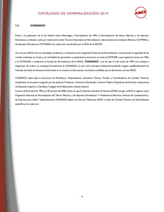 CCAATTÁÁLLOOGGOO DDEE NNOORRMMAALLIIZZAACCIIÓÓNN 22001144
9
1.2 CONANCE
Previo a la publicación de la Ley Federal sobre Metrología y Normalización de 1992, la Normalización del Sector Eléctrico y de Aparatos
Domésticos, se llevaba a cabo por medio de Comités Técnicos Nacionales de Normalización, denominados de la Industria Eléctrica, COTNNIE, y
de Aparatos Domésticos, COTNNAD, los cuales eran coordinados por la DGN de la SECOFI.
Una vez que ANCE inicia las actividades tendientes a constituirse como Organismo Nacional de Normalización, reconociendo la capacidad de los
comités existentes en el país y con la finalidad de aprovechar su experiencia y estructura, se invita al COTNNIE, cuya trayectoria iniciara en 1965,
y al COTNNAD, a conformar el Comité de Normalización de la ANCE, "CONANCE", y es así, que el 2 de marzo de 1994, con el apoyo e
integración de ambos, se constituye formalmente el CONANCE, el cual como principio fundamental pretende integrar equilibradamente los
intereses de todos los Sectores involucrados en la materia, en documentos normativos confiables que se denominan normas ANCE.
CONANCE opera bajo la estructura de Presidencia, Vicepresidencia, Secretaría Técnica, Vocalías y Coordinadores de Comités Técnicos;
actualmente se encuentra integrado por los sectores: Productor, Comercio, Distribuidor, Usuario, Público, Prestadores de Servicios, Instituciones
de Educación Superior y Científicas, Colegios de Profesionales e Interés General.
A partir del 8 de abril de 1994 y el 30 de junio del 2000, fechas en que la Dirección General de Normas (DGN) otorgó a ANCE el registro como
Organismo Nacional de Normalización del "Sector Eléctrico y de Aparatos Domésticos" e "Instalaciones Eléctricas, Sistemas de Canalizaciones y
de Soportes para cables" respectivamente, CONANCE elabora las Normas Mexicanas ANCE a través de Comités Técnicos de Normalización
específicos, los cuales son:
 