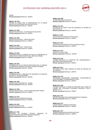 CCAATTÁÁLLOOGGOO DDEE NNOORRMMAALLIIZZAACCIIÓÓNN 22001144
120
PRUEBA.
Revisión quinquenal: Ratificación (30/09/07)
NMX-J-120-1970
MÉTODO DE PRUEBA PARA LA DETERMINACIÓN DE LA RIGIDEZ
DIELÉCTRICA DE MATERIALES AISLANTES ELÉCTRICOS.
Revisión quinquenal: Ratificación (30/09/07)
NMX-J-132-1984
PRODUCTOS ELÉCTRICOS - PULIDORAS ELÉCTRICAS DE PISO.
Revisión quinquenal: Ratificación (30/09/07)
NMX-J-133-1983
PRODUCTOS ELÉCTRICOS - HORNO ELÉCTRICO.
Revisión quinquenal: Ratificación (30/09/07)
NMX-J-134-1984
PRODUCTOS ELÉCTRICOS - TERMOSTATOS.
Revisión quinquenal: Ratificación (30/09/07)
NMX-J-137-1982
DETERMINACIÓN DE LA CORRIENTE DE FUGA (A LA TEMPERATURA DE
OPERACIÓN) EN APARATOS ELÉCTRICOS - MÉTODO DE PRUEBA.
Revisión quinquenal: Ratificación (30/09/07)
NMX-J-138-1982
DETERMINACIÓN DE LOS EFECTOS PRODUCIDOS POR LA HÚMEDAD
ATMOSFÉRICA EN APARATOS ELÉCTRICOS - MÉTODO DE PRUEBA.
Revisión quinquenal: Ratificación (30/09/07)
NMX-J-139-1982
DETERMINACIÓN DE LA RESISTENCIA DE AISLAMIENTO DE APARATOS
ELÉCTRICOS - MÉTODO DE PRUEBA.
Revisión quinquenal: Ratificación (30/09/07)
NMX-J-146-1984
APARATOS ELECTRODOMÉSTICOS - RELOJES.
Revisión quinquenal: Ratificación (30/09/07)
NMX-J-147-1985
PRODUCTOS ELÉCTRICOS - CONTACTORES PARA MEDIA TENSIÓN.
Revisión quinquenal: Ratificación (30/09/07)
NMX-J-153-1972
CLASIFICACIÓN DE MATERIALES AISLANTES.
Revisión quinquenal: Ratificación (30/09/07)
NMX-J-154-1976
CINTAS AISLANTES DE HULE.
Revisión quinquenal: Ratificación (30/09/07)
NMX-J-161-1976
DEFINICIÓN DE VOCABLOS TÉCNICOS EMPLEADOS EN
TRANSFORMADORES PARA INSTRUMENTOS DE MEDICIÓN.
Revisión quinquenal: Ratificación (30/09/07)
NMX-J-168-1980
TRANSFORMADORES DE POTENCIAL.
Revisión quinquenal: Ratificación (30/09/07)
NMX-J-179-1972
ELECTRODOS DE GRAFITO PARA SER EMPLEADOS EN HORNOS DE
ARCO ELÉCTRICO.
Revisión quinquenal: Ratificación (30/09/07)
NMX-J-214-1976
CINTAS AISLANTES ADHESIVAS DE POLIETILENO.
Revisión quinquenal: Ratificación (30/09/07)
NMX-J-219-1976
CINTAS AISLANTES ADHESIVAS DE POLICLORURO DE VINILO.
Revisión quinquenal: Ratificación (30/09/07)
NMX-J-223-1976
ELEMENTOS CALEFACTORES.
Revisión quinquenal: Modificación (30/09/07)
NMX-J-225-1976
CAUTINES ELÉCTRICOS C.A. PORTÁTILES TIPO TRANSFORMADOR Y
RESISTENCIA PARA SOLDAR METALES.
Revisión quinquenal: Ratificación (30/09/07)
NMX-J-232-1981
REACTORES PATRÓN PARA LÁMPARAS DE VAPOR DE MERCURIO EN
ALTA PRESIÓN.
Revisión quinquenal: Ratificación (30/09/07)
NMX-J-233-1976
ENFRIADORES, CALENTADORES - ENFRIADORES - CALENTADORES DE
AGUA PARA BEBER, CON REFRIGERADOR O SIN EL.
Revisión quinquenal: Ratificación (30/09/07)
NMX-J-262-1980
MOTORES ELÉCTRICOS A PRUEBA DE EXPLOSIÓN PARA USARSE EN
LUGARES QUE CONTENGAN ATMÓSFERAS PELIGROSAS, CLASE II
GRUPOS E, F Y G.
Revisión quinquenal: Ratificación (30/09/07)
NMX-J-263-1977
MÉTODOS DE PRUEBA PARA TRANSFORMADORES DE CORRIENTE.
Revisión quinquenal: Ratificación (30/09/07)
NMX-J-264-1977
COPLES FLEXIBLES A PRUEBA DE EXPLOSIÓN.
Revisión quinquenal: Ratificación (30/09/07)
NMX-J-281-1977
TERMINOS EMPLEADOS EN INDUSTRIA ELÉCTRICA.
Revisión quinquenal: Ratificación (30/09/07)
 