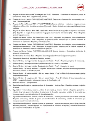 CCAATTÁÁLLOOGGOO DDEE NNOORRMMAALLIIZZAACCIIÓÓNN 22001144
123
19. Proyecto de Norma Mexicana PROY-NMX-J-682-ANCE-2013, Termistores - Coeficiente de temperatura positivo de
calentamiento directo - Parte 1: Especificaciones generales.
20. Proyecto de Norma Mexicana PROY-NMX-J-662/1-ANCE-2013, Capacitores - Capacitores fijos para usos eléctricos –
Parte 1: Requisitos generales.
21. Proyecto de Norma Mexicana PROY-NMX-J-667-ANCE-2013, Sistemas eléctricos – Instalaciones integrales en casas
habitación y edificios, visión sistemática de conjunto (Domótica) – Gestión técnica de la energía y seguridad para viviendas
y edificios.
22. Proyecto de Norma Mexicana PROY-NMX-J-656/2-ANCE-2013, Evaluación de la seguridad en dispositivos fotovoltaicos
(FV) - Seguridad en equipos de conversión de energía para uso en sistemas fotovoltaicos (FV) – Parte 2: Requisitos
particulares para inversores.
23. Proyecto de Norma Mexicana PROY-NMX-J-681/1-ANCE-2013, Dispositivos de protección contra sobretensiones
transitorias en baja tensión – Parte 1: Dispositivos de protección contra transitorios que se conectan a sistemas de
alimentación en baja tensión – Requisitos y métodos de prueba.
24. Proyecto de Norma Mexicana PROY-NMX-J-681/2-ANCE-2013, Dispositivos de protección contra sobretensiones
transitorias en baja tensión – Parte 2: Dispositivos de protección contra transitorios que se conectan a sistemas de
alimentación en baja tensión – Selección y principios de aplicación.
25. Proyecto de Norma Mexicana PROY-NMX-J-626-ANCE-2013, Sistemas eléctricos - Controladores de bombas de
protección contra incendio.
26. Transformadores de medida – Parte 5: Requisitos adicionales para transformadores de potencial capacitivo.
27. Dispositivo de detección de falla de arco – Requisitos generales.
28. Sistemas híbridos y de energía renovable - Guía para la electrificación – Parte 9-1: Requisitos para plantas de microenergía.
29. Sistemas híbridos y de energía renovable - Guía para la electrificación – Parte 9-2: Microredes.
30. Sistemas híbridos y de energía renovable - Guía para la electrificación – Parte 9-4: Instalación del usuario.
31. Sistemas híbridos y de energía renovable - Guía para la electrificación – Parte 9-5: Requisitos de selección para linternas
fotovoltaicas portátiles en electrificación rural.
32. Sistemas híbridos y de energía renovable - Guía para la electrificación – Parte 9-6: Selección de sistemas de electrificación
individuales fotovoltaicos.
33. Sistemas híbridos y de energía renovable - Guía para la electrificación – Parte 12-1: Selección de lámparas autobalastradas
(LFCA) y equipo de iluminación residencial para sistemas de electrificación rural.
34. Productos eléctricos – Aerogeneradores.
35. Seguridad en transformadores, reactores, unidades de alimentación y similares - Parte 1: Requisitos generales y métodos
de prueba.
36. Seguridad en transformadores, reactores, unidades de alimentación y similares - Parte 2-1: Requisitos particulares y
métodos de prueba para transformadores de aislamiento de devanados separados y unidades de alimentación que
incorporan transformadores de aislamiento de devanados separados.
37. Seguridad en transformadores, reactores, unidades de alimentación y similares para tensiones hasta 1 100 V - Parte 2-4:
Requisitos particulares y métodos de prueba para transformadores de aislamiento y unidades de alimentación que
incorporan transformadores de aislamiento.
38. Seguridad en transformadores, reactores, unidades de alimentación y similares para tensiones hasta 1 100 V - Parte 2-6:
Requisitos particulares y métodos de prueba para transformadores de aislamiento de seguridad y unidades de alimentación
que incorporan transformadores de seguridad.
 
