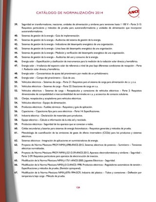 CCAATTÁÁLLOOGGOO DDEE NNOORRMMAALLIIZZAACCIIÓÓNN 22001144
124
39. Seguridad en transformadores, reactores, unidades de alimentación y similares para tensiones hasta 1 100 V - Parte 2-13:
Requisitos particulares y métodos de prueba para autotransformadores y unidades de alimentación que incorporan
autotransformadores.
40. Sistemas de gestión de la energía - Guía de implementación.
41. Sistemas de gestión de la energía - Auditorias del sistema de gestión de la energía.
42. Sistemas de gestión de la energía - Indicadores del desempeño energético de una organización.
43. Sistemas de gestión de la energía - Línea base del desempeño energético de una organización.
44. Sistemas de gestión de la energía - Medición y verificación del desempeño energético de una organización.
45. Sistemas de gestión de la energía – Auditorías del uso y consumo de la energía.
46. Energía solar – Especificación y clasificación de instrumentos para la medición de la radiación solar directa y hemisférica.
47. Energía solar – Irradiancia del espectro solar de referencia a nivel de piso bajo diferentes condiciones de recepción – Parte
1: Radiación solar directa y hemisférica.
48. Energía solar – Características de ajuste del piranómetro por medio de un pirheliómetro.
49. Energía solar – Campo del piranómetro – Guía de uso.
50. Vehículos eléctricos – Sistemas de carga – Parte 21: Requisitos para el sistema de carga para alimentación de c.c. y c.a.
51. Vehículos eléctricos – Sistemas de carga – Parte 22: Estaciones de carga en c.a.
52. Vehículos eléctricos – Sistemas de carga – Receptáculos y conectores de vehículos eléctricos – Parte 2: Requisitos
dimensionales de compatibilidad e intercambiabilidad de terminales en c.a. y accesorios de contacto tubulares.
53. Clavijas, receptáculos y acopladores para vehículos eléctricos.
54. Vehículos eléctricos - Equipo de alimentación.
55. Productos eléctricos - Fusibles térmicos - Requisitos y guía de aplicación.
56. Capacitores – Capacitores fijos para usos eléctricos – Parte 14: Especificaciones.
57. Industria eléctrica – Declaración de materiales para productos.
58. Equipo eléctrico – Cálculo e información de la vida útil y reciclado.
59. Productos eléctricos - Seguridad de los aparatos que se conectan a redes.
60. Celdas secundarias y baterías para sistemas de energía fotovoltaicos - Requisitos generales y métodos de prueba.
61. Metodología de cuantificación de las emisiones de gases de efecto invernadero (CO2e) para los productos y sistemas
eléctricos.
62. Sistemas eléctricos - Integración de aplicaciones en suministradoras de energía.
63. Proyecto de Norma Mexicana PROY-NMX-J-098-ANCE-2012, Sistemas eléctricos de potencia – Suministro – Tensiones
eléctricas normalizadas.
64. Proyecto de Norma Mexicana PROY-NMX-J-521/2-59-ANCE-2013, Aparatos electrodomésticos y similares - Seguridad -
Parte: 2-59: Requisitos particulares para aparatos de electrocución de insectos.
65. Modificación de la Norma Mexicana NMX-J-175/1-ANCE-2005, Juguetes Eléctricos – Seguridad.
66. Modificación de la Norma Mexicana NMX-J-512-ANCE-1998, Productos eléctricos - Reguladores automáticos de tensión -
Especificaciones y métodos de prueba. (Revisión quinquenal).
67. Modificación de la Norma Mexicana NMX-J-070-1994-SCFI, Industria del plástico – Tubos y conexiones - Deflexión por
temperatura bajo carga - Método de prueba.
 