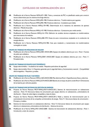 CCAATTÁÁLLOOGGOO DDEE NNOORRMMAALLIIZZAACCIIÓÓNN 22001144
125
68. Modificación de la Norma Mexicana NMX-J-071-1982, Tubos y conexiones de PVC no plastificado usados para construir
ductos subterráneos para los sistemas de energía eléctrica.
69. Modificación de la Norma Mexicana NMX-J-095-1983, Productos eléctricos - Transformadores para juguetes.
70. Modificación de la Norma Mexicana NMX-J-096-1983, Productos eléctricos - Incubadoras para bebés.
71. Modificación de la Norma Mexicana NMX-J-139-1982, Determinación de la resistencia de aislamiento de aparatos
eléctricos - Método de prueba.
72. Modificación de la Norma Mexicana NMX-J-147-1985, Productos eléctricos - Contactores para media tensión.
73. Modificación de la Norma Mexicana NMX-J-161-1976, Definición de vocablos técnicos empleados en transformadores
para instrumentos de medición.
74. Modificación de la Norma Mexicana NMX-J-380-1979, Postes de acero troncocónicos empleados en la conducción de
energía eléctrica.
75. Modificación de la Norma Mexicana NMX-J-410-1982, Guía para instalación y mantenimiento de transformadores
sumergidos en aceite.
GGRRUUPPOO DDEE TTRRAABBAAJJOO MMSS MMÁÁQQUUIINNAASS DDEE SSOOLLDDAARR
76. Modificación de la Norma Mexicana NMX-J-038/1-ANCE-2005, Equipos de soldadura eléctrica por arco - Parte 1: Fuentes
de poder para soldadura.
77. Modificación de la Norma Mexicana NMX-J-038/11-ANCE-2007, Equipos de soldadura eléctrica por arco - Parte 11:
Portaelectrodos.
GGRRUUPPOO DDEE TTRRAABBAAJJOO EEEE EEQQUUIIPPOO EELLEECCTTRROOMMÉÉDDIICCOO
78. Equipo electromédico – Incubadoras de traslado - Requisitos particulares de seguridad.
79. Equipo electromédico Parte 1-2: Requisitos generales para la seguridad básica y funcionamiento esencial – Compatibilidad
electromagnética – Requisitos y pruebas.
GGRRUUPPOO DDEE TTRRAABBAAJJOO PPBB PPIILLAASS YY BBAATTEERRÍÍAASS
80. Modificación de la Norma Mexicana NMX-J-160/2-ANCE-2006 Pilas eléctricas-Parte 2: Especificaciones físicas y eléctricas.
81. Modificación de la Norma Mexicana NMX-J-527/4-ANCE-2003 Baterías de arranque de plomo ácido-Parte 4: Dimensiones
de las baterías para vehículos pesados.
GGRRUUPPOO DDEE TTRRAABBAAJJOO EEMMSS SSIISSTTEEMMAASS DDEE GGEESSTTIIÓÓNN DDEE EENNEERRGGÍÍAA
82. Proyecto de Norma Mexicana PROY-NMX-J-593/7-4-ANCE-2012, Sistemas de intercomunicación en subestaciones
eléctricas - Parte 7-4: Estructuras básicas de comunicación para equipo eléctrico en subestaciones y alimentadores de
distribución – Clases de nodos lógicos compatibles y clases de datos.
83. Proyecto de Norma Mexicana PROY-NMX-J-593/7-1-ANCE-2013, Redes y sistemas de intercomunicación para la
automatización de servicios de las compañías suministradoras de energía - Parte 7-1: Estructuras básicas de comunicación -
Principios y modelos.
84. Sistemas de intercomunicación en subestaciones eléctricas - Parte 7-2: Estructuras básicas de comunicación para equipo
eléctrico en subestaciones y alimentadores de distribución – Sistemas de servicio.
85. Modificación de la Norma NMX-J-593/1-ANCE-2008 - Sistemas de interconexión de subestaciones eléctricas - Parte 1:
Introducción y visión de conjunto.
 