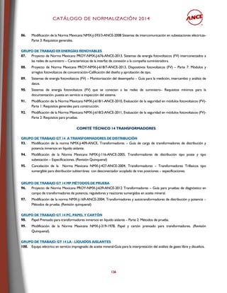 CCAATTÁÁLLOOGGOO DDEE NNOORRMMAALLIIZZAACCIIÓÓNN 22001144
126
86. Modificación de la Norma Mexicana NMX-J-593/3-ANCE-2008 Sistemas de intercomunicación en subestaciones eléctricas-
Parte 3: Requisitos generales.
GGRRUUPPOO DDEE TTRRAABBAAJJOO EERR EENNEERRGGÍÍAASS RREENNOOVVAABBLLEESS
87. Proyecto de Norma Mexicana PROY-NMX-J-676-ANCE-2013, Sistemas de energía fotovoltaicos (FV) interconectados a
las redes de suministro – Características de la interfaz de conexión a la compañía suministradora.
88. Proyecto de Norma Mexicana PROY-NMX-J-618/7-ANCE-2013, Dispositivos fotovoltaicos (FV) – Parte 7: Módulos y
arreglos fotovoltaicos de concentración-Calificación del diseño y aprobación de tipo.
89. Sistemas de energía fotovoltaicos (FV) – Monitorización del desempeño – Guía para la medición, intercambio y análisis de
datos.
90. Sistemas de energía fotovoltaicos (FV) que se conectan a las redes de suministro– Requisitos mínimos para la
documentación, puesta en servicio e inspección del sistema.
91. Modificación de la Norma Mexicana NMX-J-618/1-ANCE-2010, Evaluación de la seguridad en módulos fotovoltaicos (FV)-
Parte 1: Requisitos generales para construcción.
92. Modificación de la Norma Mexicana NMX-J-618/2-ANCE-2011, Evaluación de la seguridad en módulos fotovoltaicos (FV)-
Parte 2: Requisitos para pruebas.
CCOOMMIITTÉÉ TTÉÉCCNNIICCOO 1144 TTRRAANNSSFFOORRMMAADDOORREESS
GGRRUUPPOO DDEE TTRRAABBAAJJOO GGTT 1144 AA TTRRAANNSSFFOORRMMAADDOORREESS DDEE DDIISSTTRRIIBBUUCCIIÓÓNN
93. Modificación de la norma NMX-J-409-ANCE, Transformadores – Guía de carga de transformadores de distribución y
potencia inmersos en líquido aislante.
94. Modificación de la Norma Mexicana NMX-J-116-ANCE-2005, Transformadores de distribución tipo poste y tipo
subestación – Especificaciones. (Revisión Quinquenal)
95. Cancelación de la Norma Mexicana NMX-J-427-ANCE-2004, Transformadores – Transformadores Trifásicos tipo
sumergible para distribución subterránea con desconectador acoplado de tres posiciones – especificaciones.
GGRRUUPPOO DDEE TTRRAABBAAJJOO GGTT 1144 MMPP MMÉÉTTOODDOOSS DDEE PPRRUUEEBBAA
96. Proyecto de Norma Mexicana PROY-NMX-J-639-ANCE-2012 Transformadores – Guía para pruebas de diagnóstico en
campo de transformadores de potencia, reguladores y reactores sumergidos en aceite mineral.
97. Modificación de la norma NMX-J-169-ANCE-2004, Transformadores y autotransformadores de distribución y potencia –
Métodos de prueba. (Revisión quinquenal)
GGRRUUPPOO DDEE TTRRAABBAAJJOO GGTT 1144 PPCC,, PPAAPPEELL YY CCAARRTTÓÓNN
98. Papel Prensado para transformadores inmersos en líquido aislante – Parte 2: Métodos de prueba.
99. Modificación de la Norma Mexicana NMX-J-319-1978, Papel y cartón prensado para transformadores. (Revisión
Quinquenal).
GGRRUUPPOO DDEE TTRRAABBAAJJOO:: GGTT 1144 LLAA -- LLÍÍQQUUIIDDOOSS AAIISSLLAANNTTEESS
100. Equipo eléctrico en servicio impregnado de aceite mineral-Guía para la interpretación del análisis de gases libre y disueltos.
 