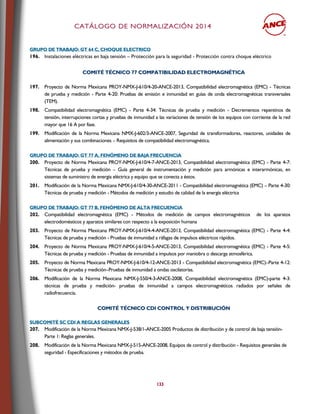CCAATTÁÁLLOOGGOO DDEE NNOORRMMAALLIIZZAACCIIÓÓNN 22001144
133
GGRRUUPPOO DDEE TTRRAABBAAJJOO:: GGTT 6644 CC,, CCHHOOQQUUEE EELLEECCTTRRIICCOO
196. Instalaciones eléctricas en baja tensión – Protección para la seguridad - Protección contra choque eléctrico
CCOOMMIITTÉÉ TTÉÉCCNNIICCOO 7777 CCOOMMPPAATTIIBBIILLIIDDAADD EELLEECCTTRROOMMAAGGNNÉÉTTIICCAA
197. Proyecto de Norma Mexicana PROY-NMX-J-610/4-20-ANCE-2013, Compatibilidad electromagnética (EMC) - Técnicas
de prueba y medición - Parte 4-20: Pruebas de emisión e inmunidad en guías de onda electromagnéticas transversales
(TEM).
198. Compatibilidad electromagnética (EMC) - Parte 4-34: Técnicas de prueba y medición - Decrementos repentinos de
tensión, interrupciones cortas y pruebas de inmunidad a las variaciones de tensión de los equipos con corriente de la red
mayor que 16 A por fase.
199. Modificación de la Norma Mexicana NMX-J-602/3-ANCE-2007, Seguridad de transformadores, reactores, unidades de
alimentación y sus combinaciones – Requisitos de compatibilidad electromagnética.
GGRRUUPPOO DDEE TTRRAABBAAJJOO:: GGTT 7777 AA,, FFEENNÓÓMMEENNOO DDEE BBAAJJAA FFRREECCUUEENNCCIIAA
200. Proyecto de Norma Mexicana PROY-NMX-J-610/4-7-ANCE-2013, Compatibilidad electromagnética (EMC) - Parte 4-7:
Técnicas de prueba y medición – Guía general de instrumentación y medición para armónicas e interarmónicas, en
sistemas de suministro de energía eléctrica y equipo que se conecta a éstos.
201. Modificación de la Norma Mexicana NMX-J-610/4-30-ANCE-2011 - Compatibilidad electromagnética (EMC) – Parte 4-30:
Técnicas de prueba y medición - Métodos de medición y estudio de calidad de la energía eléctrica
GGRRUUPPOO DDEE TTRRAABBAAJJOO:: GGTT 7777 BB,, FFEENNÓÓMMEENNOO DDEE AALLTTAA FFRREECCUUEENNCCIIAA
202. Compatibilidad electromagnética (EMC) - Métodos de medición de campos electromagnéticos de los aparatos
electrodomésticos y aparatos similares con respecto a la exposición humana
203. Proyecto de Norma Mexicana PROY-NMX-J-610/4-4-ANCE-2013, Compatibilidad electromagnética (EMC) - Parte 4-4:
Técnicas de prueba y medición - Pruebas de inmunidad a ráfagas de impulsos eléctricos rápidos.
204. Proyecto de Norma Mexicana PROY-NMX-J-610/4-5-ANCE-2013, Compatibilidad electromagnética (EMC) - Parte 4-5:
Técnicas de prueba y medición - Pruebas de inmunidad a impulsos por maniobra o descarga atmosférica.
205. Proyecto de Norma Mexicana PROY-NMX-J-610/4-12-ANCE-2013 - Compatibilidad electromagnética (EMC)–Parte 4-12:
Técnicas de prueba y medición–Pruebas de inmunidad a ondas oscilatorias.
206. Modificación de la Norma Mexicana NMX-J-550/4-3-ANCE-2008, Compatibilidad electromagnética (EMC)-parte 4-3:
técnicas de prueba y medición- pruebas de inmunidad a campos electromagnéticos radiados por señales de
radiofrecuencia.
CCOOMMIITTÉÉ TTÉÉCCNNIICCOO CCDDII CCOONNTTRROOLL YY DDIISSTTRRIIBBUUCCIIÓÓNN
SSUUBBCCOOMMIITTÉÉ SSCC CCDDII AA RREEGGLLAASS GGEENNEERRAALLEESS
207. Modificación de la Norma Mexicana NMX-J-538/1-ANCE-2005 Productos de distribución y de control de baja tensión-
Parte 1: Reglas generales.
208. Modificación de la Norma Mexicana NMX-J-515-ANCE-2008, Equipos de control y distribución - Requisitos generales de
seguridad - Especificaciones y métodos de prueba.
 