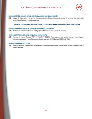 CCAATTÁÁLLOOGGOO DDEE NNOORRMMAALLIIZZAACCIIÓÓNN 22001144
135
SSUUBBCCOOMMIITTÉÉ TTÉÉCCNNIICCOO:: GGTT CCTTGG GG,, CCOONNTTRROOLLAADDOORREESS EENN MMEEDDIIAA TTEENNSSIIÓÓNN
223. Equipos de desconexión y su control - Contactores, controladores y centros de control de corriente alterna de media
tensión-Especificaciones y métodos de prueba
CCOOMMIITTÉÉ TTÉÉCCNNIICCOO PPIIEE PPRROODDUUCCTTOOSS YY AACCCCEESSOORRIIOOSS PPAARRAA IINNSSTTAALLAACCIIOONNEESS EELLÉÉCCTTRRIICCAASS
GGRRUUPPOO DDEE TTRRAABBAAJJOO:: GGTT PPIIEE--BB,, ÁÁRREEAASS PPEELLIIGGRROOSSAASS ((CCLLAASSIIFFIICCAADDAASS))
224. Modificación de la Norma Mexicana NMX-J-264-1977 Coples flexibles a prueba de explosión.
GGRRUUPPOO DDEE TTRRAABBAAJJOO:: GGTT PPIIEE GG,, MMAAQQUUIINNAASS RROOTTAATTOORRIIAASS
225. Proyecto de Norma Mexicana PROY-NMX-J-652-ANCE-2013 Motores y generadores eléctricos para uso en lugares
peligrosos (clasificados) – Especificaciones y métodos de prueba (CANCELA a la NMX-J-262-1980)
GGRRUUPPOO DDEE TTRRAABBAAJJOO DDEELL CCTT PPIIEE
226. Proyecto de Norma Mexicana PROY-NMX-J-661-ANCE-2013 Electrodos de puesta a tierra sólidos circulares – Especificaciones y
métodos de prueba
 