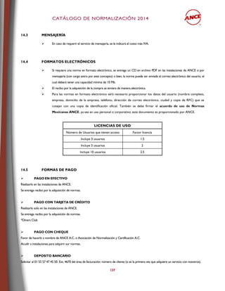 CCAATTÁÁLLOOGGOO DDEE NNOORRMMAALLIIZZAACCIIÓÓNN 22001144
137
14.3 MENSAJERÍA
 En caso de requerir el servicio de mensajería, se le indicará el costo más IVA.
14.4 FORMATOS ELECTRÓNICOS
 Si requiere una norma en formato electrónico, se entrega un CD en archivo PDF en las instalaciones de ANCE o por
mensajería (con cargo extra por este concepto) o bien, la norma puede ser enviada al correo electrónico del usuario, el
cual deberá tener una capacidad mínima de 10 Mb.
 El recibo por la adquisición de la compra se enviara de manera electrónica.
 Para las normas en formato electrónico será necesario proporcionar los datos del usuario (nombre completo,
empresa, domicilio de la empresa, teléfono, dirección de correo electrónico, ciudad y copia de RFC) que se
cotejan con una copia de identificación oficial. También se debe firmar el acuerdo de uso de Normas
Mexicanas ANCE, ya sea en uso personal o corporativo; este documento es proporcionado por ANCE.
LICENCIAS DE USO
Número de Usuarios que tienen acceso Factor licencia
Incluye 3 usuarios 1.5
Incluye 5 usuarios 2
Incluye 10 usuarios 2.5
14.5 FORMAS DE PAGO
 PAGO EN EFECTIVO
Realizarlo en las instalaciones de ANCE.
Se entrega recibo por la adquisición de normas.
 PAGO CON TARJETA DE CRÉDITO
Realizarlo solo en las instalaciones de ANCE.
Se entrega recibo por la adquisición de normas.
*Diners Club
 PAGO CON CHEQUE
Favor de hacerlo a nombre de ANCE A.C. o Asociación de Normalización y Certificación A.C.
Acudir a instalaciones para adquirir sur normas.
 DEPOSITO BANCARIO
Solicitar al 01 55 57 47 45 50 Ext. 4670 del área de facturación: número de cliente (si es la primera vez que adquiere un servicio con nosotros).
 