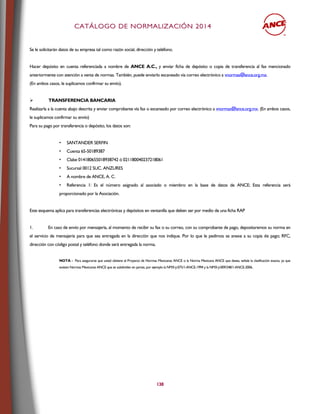 CCAATTÁÁLLOOGGOO DDEE NNOORRMMAALLIIZZAACCIIÓÓNN 22001144
138
Se le solicitarán datos de su empresa tal como razón social, dirección y teléfono.
Hacer depósito en cuenta referenciada a nombre de ANCE A.C., y enviar ficha de depósito o copia de transferencia al fax mencionado
anteriormente con atención a venta de normas. También, puede enviarlo escaneado vía correo electrónico a vnormas@ance.org.mx.
(En ambos casos, le suplicamos confirmar su envío).
 TRANSFERENCIA BANCARIA
Realizarla a la cuenta abajo descrita y enviar comprobante vía fax o escaneado por correo electrónico a vnormas@ance.org.mx. (En ambos casos,
le suplicamos confirmar su envío)
Para su pago por transferencia o depósito, los datos son:
• SANTANDER SERFIN
• Cuenta 65-50189387
• Clabe 014180655018938742 ó 021180040237218061
• Sucursal 0012 SUC. ANZURES
• A nombre de ANCE, A. C.
• Referencia 1: Es el número asignado al asociado o miembro en la base de datos de ANCE; Esta referencia será
proporcionado por la Asociación.
Este esquema aplica para transferencias electrónicas y depósitos en ventanilla que deben ser por medio de una ficha RAP
1. En caso de envío por mensajería, al momento de recibir su fax o su correo, con su comprobante de pago, depositaremos su norma en
el servicio de mensajería para que sea entregada en la dirección que nos indique. Por lo que le pedimos se anexe a su copia de pago; RFC,
dirección con código postal y teléfono donde será entregada la norma.
NOTA - Para asegurarse que usted obtiene el Proyecto de Normas Mexicanas ANCE o la Norma Mexicana ANCE que desea, señale la clasificación exacta, ya que
existen Normas Mexicanas ANCE que se subdividen en partes, por ejemplo la NMX-J-075/1-ANCE-1994 y la NMX-J-009/248/1-ANCE-2006.
 