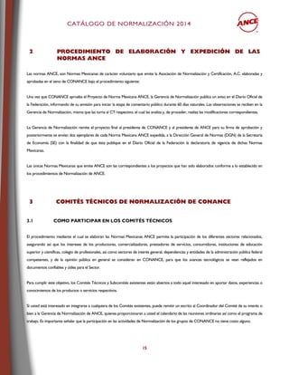 CCAATTÁÁLLOOGGOO DDEE NNOORRMMAALLIIZZAACCIIÓÓNN 22001144
15
2 PPRROOCCEEDDIIMMIIEENNTTOO DDEE EELLAABBOORRAACCIIÓÓNN YY EEXXPPEEDDIICCIIÓÓNN DDEE LLAASS
NNOORRMMAASS AANNCCEE
Las normas ANCE, son Normas Mexicanas de carácter voluntario que emite la Asociación de Normalización y Certificación, A.C. elaboradas y
aprobadas en el seno de CONANCE bajo el procedimiento siguiente:
Una vez que CONANCE aprueba el Proyecto de Norma Mexicana ANCE, la Gerencia de Normalización publica un aviso en el Diario Oficial de
la Federación, informando de su emisión para iniciar la etapa de comentario público durante 60 días naturales. Las observaciones se reciben en la
Gerencia de Normalización, misma que las turna al CT respectivo, el cual las analiza y, de proceder, realiza las modificaciones correspondientes.
La Gerencia de Normalización remite el proyecto final al presidente de CONANCE y al presidente de ANCE para su firma de aprobación y
posteriormente se envían dos ejemplares de cada Norma Mexicana ANCE expedida, a la Dirección General de Normas (DGN) de la Secretaría
de Economía (SE) con la finalidad de que ésta publique en el Diario Oficial de la Federación la declaratoria de vigencia de dichas Normas
Mexicanas.
Las únicas Normas Mexicanas que emite ANCE son las correspondientes a los proyectos que han sido elaborados conforme a lo establecido en
los procedimientos de Normalización de ANCE.
33 CCOOMMIITTÉÉSS TTÉÉCCNNIICCOOSS DDEE NNOORRMMAALLIIZZAACCIIÓÓNN DDEE CCOONNAANNCCEE
3.1 COMO PARTICIPAR EN LOS COMITÉS TÉCNICOS
El procedimiento mediante el cual se elaboran las Normas Mexicanas ANCE permite la participación de los diferentes sectores relacionados,
asegurando así que los intereses de los productores, comercializadores, prestadores de servicios, consumidores, instituciones de educación
superior y científicas, colegio de profesionales, así como sectores de interés general, dependencias y entidades de la administración pública federal
competentes, y de la opinión pública en general se consideran en CONANCE, para que los avances tecnológicos se vean reflejados en
documentos confiables y útiles para el Sector.
Para cumplir este objetivo, los Comités Técnicos y Subcomités existentes están abiertos a todo aquel interesado en aportar datos, experiencias o
conocimientos de los productos o servicios respectivos.
Si usted está interesado en integrarse a cualquiera de los Comités existentes, puede remitir un escrito al Coordinador del Comité de su interés o
bien a la Gerencia de Normalización de ANCE, quienes proporcionaran a usted el calendario de las reuniones ordinarias así como el programa de
trabajo. Es importante señalar que la participación en las actividades de Normalización de los grupos de CONANCE no tiene costo alguno.
 