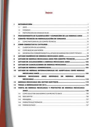 ÍNDICE
11 IINNTTRROODDUUCCCCIIÓÓNN....................................................................................................................................................................................1
1.1 ANCE......................................................................................................................................................1
1.2 CONANCE .............................................................................................................................................9
1.3 PARTICIPACIÓN DE CONANCE EN IEC.............................................................................................12
2 PPRROOCCEEDDIIMMIIEENNTTOO DDEE EELLAABBOORRAACCIIÓÓNN YY EEXXPPEEDDIICCIIÓÓNN DDEE LLAASS NNOORRMMAASS AANNCCEE...............15
33 CCOOMMIITTÉÉSS TTÉÉCCNNIICCOOSS DDEE NNOORRMMAALLIIZZAACCIIÓÓNN DDEE CCOONNAANNCCEE.....................................................................15
3.1 COMO PARTICIPAR EN LOS COMITÉS TÉCNICOS ............................................................................15
44 CCOOMMOO CCOONNSSUULLTTAARR EELL CCAATTÁÁLLOOGGOO.................................................................................................................................17
4.1 CLASIFICACIÓN DE LAS NORMAS......................................................................................................17
4.2 COMO BUSCAR UNA NORMA ...........................................................................................................17
4.3 INFORMACIÓN CORRESPONDIENTE AL LISTADO DE NORMAS POR COMITÉ TÉCNICO ............18
55 LLIISSTTAADDOO NNUUMMÉÉRRIICCOO DDEE NNOORRMMAASS MMEEXXIICCAANNAASS AANNCCEE.................................................................................... 1199
66 LLIISSTTAADDOO DDEE NNOORRMMAASS MMEEXXIICCAANNAASS AANNCCEE PPOORR CCOOMMIITTÉÉSS TTÉÉCCNNIICCOOSS.......................................... 2277
77 LLIISSTTAADDOO DDEE AACCLLAARRAACCIIOONNEESS AA NNOORRMMAASS MMEEXXIICCAANNAASS AANNCCEE ........................................................ 110022
88 LLIISSTTAADDOO DDEE CCAANNCCEELLAACCIIOONNEESS DDEE NNOORRMMAASS MMEEXXIICCAANNAASS...................................................................... 110022
99 LLIISSTTAADDOO DDEE NNOORRMMAASS AARRMMOONNIIZZAADDAASS .............................................................................................................................. 110033
1100 LLIISSTTAADDOO DDEE NNOORRMMAASS IINNTTEERRNNAACCIIOONNAALLEESS IIEECC AADDOOPPTTAADDAASS CCOOMMOO NNOORRMMAASS
MMEEXXIICCAANNAASS AANNCCEE .......................................................................................................................................................................... 110055
1111 NNOORRMMAASS MMEEXXIICCAANNAASS AANNCCEE RREEFFEERRIIDDAASS EENN NNOORRMMAASS OOFFIICCIIAALLEESS
MMEEXXIICCAANNAASS .............................................................................................................................................................................................. 111166
1122 NNOORRMMAASS MMEEXXIICCAANNAASS DDEELL SSEECCTTOORR EELLÉÉCCTTRRIICCOO.................................................................................................... 111199
1133 TTEEMMAASS AA NNOORRMMAALLIIZZAARR EENN 22001144................................................................................................................................................ 112222
1144 VVEENNTTAA DDEE NNOORRMMAASS MMEEXXIICCAANNAASS YY PPRROOYYEECCTTOOSS DDEE NNOORRMMAASS MMEEXXIICCAANNAASS
AANNCCEE .................................................................................................................................................................................................................... 113366
14.1 COMO SOLICITAR UNA NORMA O UN PROYECTO ANCE ...........................................................136
14.2 DESCUENTOS ....................................................................................................................................136
14.3 MENSAJERÍA........................................................................................................................................137
14.4 FORMATOS ELECTRÓNICOS............................................................................................................137
14.5 FORMAS DE PAGO.............................................................................................................................137
 