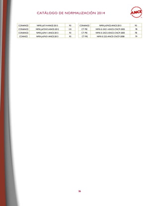CCAATTÁÁLLOOGGOO DDEE NNOORRMMAALLIIZZAACCIIÓÓNN 22001144
26
CONANCE NMX-J-671/4-ANCE-2013 93 CONANCE NMX-J-674/22-ANCE-2013 93
CONANCE NMX-J-673/415-ANCE-2012 101 CT PIE NMX-E-242/1-ANCE-CNCP-2005 78
CONANCE NMX-J-674/11-ANCE-2013 93 CT PIE NMX-E-242/2-ANCE-CNCP-2005 78
COANCE NMX-J-674/31-ANCE-2013 93 CT PIE NMX-E-252-ANCE-CNCP-2008 79
 