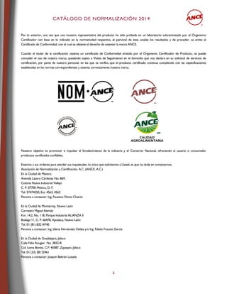 CCAATTÁÁLLOOGGOO DDEE NNOORRMMAALLIIZZAACCIIÓÓNN 22001144
2
Por lo anterior, una vez que una muestra representativa del producto ha sido probada en un laboratorio subcontratado por el Organismo
Certificador con base en lo indicado en la normatividad respectiva, el personal de éste, analiza los resultados y de proceder, se emite el
Certificado de Conformidad, con el cual se obtiene el derecho de ostentar la marca ANCE.
Cuando el titular de la certificación ostenta un certificado de Conformidad emitido por el Organismo Certificador de Producto, se puede
conceder el uso de nuestra marca, quedando sujeto a Visitas de Seguimiento en el domicilio que nos declara en su solicitud de servicios de
certificación, por parte de nuestro personal, en las que se verifica que el producto certificado continua cumpliendo con las especificaciones
establecidas en las normas correspondientes y ostenta correctamente nuestra marca.
Nuestro objetivo es promover e impulsar el fortalecimiento de la industria y el Comercio Nacional, ofreciendo al usuario o consumidor
productos certificados confiables.
Estamos a sus órdenes para atender sus inquietudes, lo único que solicitamos a Usted, es que no dude en contactarnos.
Asociación de Normalización y Certificación, A.C. (ANCE, A.C.)
En la Ciudad de México:
Avenida Lázaro Cárdenas No. 869,
Colonia Nueva Industrial Vallejo
C. P. 07700 México, D. F.
Tel. 57474550, Ext. 4563, 4562
Persona a contactar: Ing. Faustino Flores Chacón
En la Ciudad de Monterrey, Nuevo León
Carretera Miguel Alemán
Km. 14,2, No. 118, Parque Industrial ALIANZA II
Bodega 11, C. P. 66478, Apodaca, Nuevo León
Tel. 01 (81) 83214740
Persona a contactar: Ing. Idania Hernández Valdez y/o Ing. Fabián Frausto García
En la Ciudad de Guadalajara, Jalisco
Calle Félix Rougier No. 3832-B
Col. Loma Bonita, C.P. 45087, Zapopan, Jalisco
Tel. 01 (33) 38125961
Persona a contactar: Joaquín Beltrán Lozada
 