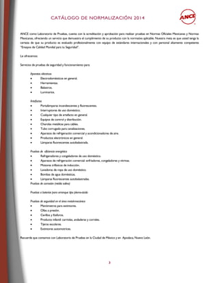 CCAATTÁÁLLOOGGOO DDEE NNOORRMMAALLIIZZAACCIIÓÓNN 22001144
3
ANCE como Laboratorio de Pruebas, cuenta con la acreditación y aprobación para realizar pruebas en Normas Oficiales Mexicanas y Normas
Mexicanas, ofreciendo un servicio que demuestra el cumplimiento de su producto con la normativa aplicable. Nuestra meta es que usted tenga la
certeza de que su producto es evaluado profesionalmente con equipo de estándares internacionales y con personal altamente competente
“Ensayos de Calidad Mundial para tu Seguridad”.
Le ofrecemos:
Servicios de pruebas de seguridad y funcionamiento para:
Aparatos eléctricos
 Electrodomésticos en general.
 Herramientas.
 Balastros.
 Luminarios.
Artefactos
 Portalámparas incandescentes y fluorescentes.
 Interruptores de uso doméstico.
 Cualquier tipo de artefacto en general.
 Equipos de control y distribución.
 Charolas metálicas para cables.
 Tubo corrugado para canalizaciones.
 Aparatos de refrigeración comercial y acondicionadores de aire.
 Productos electrónicos en general.
 Lámparas fluorescentes autobalastrada.
Pruebas de eficiencia energética
 Refrigeradores y congeladores de uso doméstico.
 Aparatos de refrigeración comercial: enfriadores, congeladores y vitrinas.
 Motores trifásicos de inducción.
 Lavadoras de ropa de uso doméstico.
 Bombas de agua domésticas.
 Lámparas fluorescentes autobalastradas.
Pruebas de corrosión (niebla salina)
Pruebas a baterías para arranque tipo plomo-ácido
Pruebas de seguridad en el área metal-mecánica
 Manómetros para extintores.
 Ollas a presión.
 Cerillos y fósforos.
 Producto infantil: carriolas, andaderas y corrales.
 Tijeras escolares.
 Extintores automotrices.
Recuerde que contamos con Laboratorio de Pruebas en la Ciudad de México y en Apodaca, Nuevo León.
 