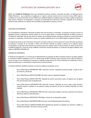 CCAATTÁÁLLOOGGOO DDEE NNOORRMMAALLIIZZAACCIIÓÓNN 22001144
4
ANCE, como Unidad de Verificación, Dada la gran diversidad de productos nacionales e importados que aplican a las diferentes Normas
Oficiales Mexicanas y cuyo cumplimiento es exigido para el ingreso a territorio nacional como en el punto de venta, ANCE amplía su
acreditación en normas de información comercial. ANCE como Unidad de Verificación, acreditada presta sus servicios al público en general que
desee obtener el Dictamen de Cumplimiento o Constancia de Conformidad de la Información Comercial y etiquetado de sus productos,
evitando así tener problemas en la inspección de las autoridades correspondientes en aduanas y comercio.
CONSTANCIA DE CONFORMIDAD
Los comercializadores, importadores y fabricantes que deseen saber antes de importar o comercializar sus productos en territorio nacional si el
etiquetado de éstos y la información comercial cumplen con la norma, podrán solicitar a la Unidad de Verificación de ANCE el servicio de
"Constancia de conformidad". Para dar este servicio, es necesario que el solicitante presente claramente la información comercial del producto
para evaluar su cumplimiento. Si la información es acorde a los requisitos establecidos por la norma, ANCE expedirá la respectiva Constancia.
La ventaja de este servicio es que la información comercial de su producto cumple con la norma y que de ser la misma información que ostenten
los productos al momento de ser internados a México, esto disminuirá realmente los tiempos y demoras por la inspección aduanal
correspondiente. El importador podrá presentar esta constancia tantas veces requiera importar el mismo producto, sin solicitar los servicios de
la Unidad de Verificación, a menos que se haya modificado la información comercial del producto. La Constancia es de vigencia indefinida y tiene
validez ante PROFECO, ADUANA y SE.
DICTAMEN DE CUMPLIMIENTO
El "Dictamen de Cumplimiento", es un servicio que se realiza físicamente en el domicilio que defina el solicitante conforme a las políticas señaladas
en el Acuerdo de NOM’ S publicados en el D. O. F. del 06 de Julio de 2007. El Dictamen ampara únicamente el lote, orden de embarque o
número de carga, así como el pedimento de importación en específico de estas facturas. Por lo que se dictaminará su cumplimiento en sitio, se
liberará el producto para su comercialización y posteriormente se emitirá el dictamen.
La Unidad de Verificación de ANCE, actualmente se encuentra acreditada en las siguientes normas:
• Norma Oficial Mexicana NOM-004-SCFI- 2006, Información comercial - Etiquetado de productos textiles, prendas de vestir,
sus accesorios y ropa de casa.
• Norma Oficial Mexicana NOM-015-SCFI-2007, Información comercial - Etiquetado de juguetes.
• Norma Oficial Mexicana NOM-017-SCFI-1993, Etiquetado de artículos reconstruidos, usados o de segunda mano, de segunda
línea, descontinuados y fuera de especificaciones.
• Norma Oficial Mexicana NOM-020-SCFI-1997, Información comercial - Etiquetado de cueros y pieles curtidas naturales y
materiales sintéticos o artificiales con esa apariencia, calzado, marroquinería, así como los productos elaborados con dichos
materiales.
• Norma Oficial Mexicana NOM-024-SCFI-1998, Información comercial para empaques, instructivos y garantías de los productos
electrónicos, eléctricos y electrodomésticos.
• Norma Oficial Mexicana NOM-033-SCFI-1994, Alhajas o artículos de oro, plata, platino y paladio.
• Norma Oficial Mexicana NOM-050-SCFI-2004, Información comercial-Etiquetado general de productos.
• Norma Oficial Mexicana NOM-051-SCFI/SSA1-2010, Especificaciones generales de etiquetado para alimentos y bebidas no
alcohólicas preenvasados - Información comercial y sanitaria.
 