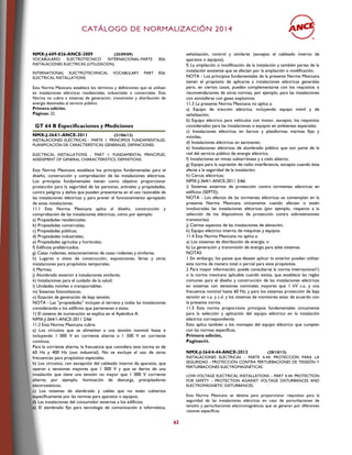 CCAATTÁÁLLOOGGOO DDEE NNOORRMMAALLIIZZAACCIIÓÓNN 22001144
63
NMX-J-609-826-ANCE-2009 (25/09/09)
VOCABULARIO ELECTROTECNICO INTERNACIONAL-PARTE 826:
INSTALACIONES ELECTRICAS (UTILIZACION).
INTERNATIONAL ELECTROTECHNICAL VOCABULARY PART 826:
ELECTRICAL INSTALLATIONS.
Esta Norma Mexicana establece los términos y definiciones que se utilizan
en instalaciones eléctricas residenciales, industriales o comerciales. Esta
Norma no cubre a sistemas de generación, transmisión y distribución de
energía destinadas al servicio público.
Primera edición.
Páginas: 22.
GT 64 B Especificaciones y Mediciones
NMX-J-364/1-ANCE-2011 (21/06/12)
INSTALACIONES ELÉCTRICAS - PARTE 1: PRINCIPIOS FUNDAMENTALES,
PLANIFICACIÓN DE CARACTERÍSTICAS GENERALES, DEFINICIONES.
ELECTRICAL INSTALLATIONS – PART 1: FUNDAMENTAL PRINCIPLES,
ASSESSMENT OF GENERAL CHARACTERISTICS, DEFINITIONS.
Esta Norma Mexicana establece los principios fundamentales para el
diseño, construcción y comprobación de las instalaciones eléctricas.
Los principios fundamentales tienen como objetivo proporcionar
protección para la seguridad de las personas, animales y propiedades,
contra peligros y daños que pueden presentarse en el uso razonable de
las instalaciones eléctricas y para prever el funcionamiento apropiado
de estas instalaciones.
11.1 Esta Norma Mexicana aplica al diseño, construcción y
comprobación de las instalaciones eléctricas, como por ejemplo:
a) Propiedades residenciales;
b) Propiedades comerciales;
c) Propiedades públicas;
d) Propiedades industriales;
e) Propiedades agrícolas y hortícolas;
f) Edificios prefabricados;
g) Casas rodantes, estacionamiento de casas rodantes y similares;
h) Lugares o sitios de construcción, exposiciones, ferias y otras
instalaciones para propósitos temporales;
i) Marinas;
j) Alumbrado exterior e instalaciones similares;
k) Instalaciones para el cuidado de la salud;
l) Unidades móviles o transportables;
m) Sistemas fotovoltaicos;
n) Estación de generación de baja tensión.
NOTA - Las “propiedades” incluyen al terreno y todas las instalaciones
considerando a los edificios que pertenecen a éstas.
1) El sistema de numeración se explica en el Apéndice A.
NMX-J-364/1-ANCE-2011 2/66
11.2 Esta Norma Mexicana cubre:
a) Los circuitos que se alimentan a una tensión nominal hasta e
incluyendo 1 000 V en corriente alterna o 1 500 V en corriente
continua;
Para la corriente alterna, la frecuencia que considera esta norma es de
60 Hz y 400 Hz (uso industrial). No se excluye el uso de otras
frecuencias para propósitos especiales.
b) Los circuitos, con excepción del cableado interno de aparatos, que
operan a tensiones mayores que 1 000 V y que se deriva de una
instalación que tiene una tensión no mayor que 1 000 V corriente
alterna; por ejemplo, iluminación de descarga, precipitadores
electrostáticos;
c) Los sistemas de alambrado y cables que no están cubiertos
específicamente por las normas para aparatos o equipos;
d) Las instalaciones del consumidor externas a los edificios;
e) El alambrado fijo para tecnología de comunicación e informática,
señalización, control y similares (excepto el cableado interno de
aparatos o equipos);
f) La ampliación o modificación de la instalación y también partes de la
instalación existente que se afectan por la ampliación o modificación.
NOTA - Los principios fundamentales de la presente Norma Mexicana
tienen el propósito de aplicarse a instalaciones eléctricas generales
pero, en ciertos casos, pueden complementarse con los requisitos o
recomendaciones de otras normas, por ejemplo, para las instalaciones
con atmósferas con gases explosivos.
11.3 La presente Norma Mexicana no aplica a:
a) Equipo de tracción eléctrica, incluyendo equipo móvil y de
señalización;
b) Equipo eléctrico para vehículos con motor, excepto; los requisitos
considerados para las instalaciones o equipos en ambientes especiales.
c) Instalaciones eléctricas en barcos y plataformas marinas fijas y
móviles;
d) Instalaciones eléctricas en aeronaves;
e) Instalaciones eléctricas de alumbrado público que son parte de la
red del servicio público de energía eléctrica;
f) Instalaciones en minas subterráneas y a cielo abierto;
g) Equipo para la supresión de radio interferencia, excepto cuando éste
afecte a la seguridad de la instalación;
h) Cercas eléctricas;
NMX-J-364/1-ANCE-2011 3/66
i) Sistemas externos de protección contra tormentas eléctricas en
edificios (SEPTE);
NOTA - Los efectos de las tormentas eléctricas se contemplan en la
presente Norma Mexicana únicamente cuando afecten o estén
involucradas las instalaciones eléctricas (por ejemplo, respecto a la
selección de los dispositivos de protección contra sobretensiones
transitorias).
j) Ciertos aspectos de las instalaciones de elevación;
k) Equipo eléctrico interno de máquinas y equipos.
11.4 Esta Norma Mexicana no aplica a:
a) Los sistemas de distribución de energía; o
b) La generación y transmisión de energía para tales sistemas.
NOTAS
1 Sin embargo, los países que deseen aplicar lo anterior pueden utilizar
esta norma de manera total o parcial para esos propósitos.
2 Para mayor información, puede consultarse la norma internacional1)
o la norma mexicana aplicable cuando exista, que establece las reglas
comunes para el diseño y construcción de las instalaciones eléctricas
en sistemas con tensiones nominales mayores que 1 kV c.a. y una
frecuencia nominal hasta 60 Hz; y para los sistemas protección de baja
tensión en c.a. y c.d. y los sistemas de monitoreo estar de acuerdo con
la presente norma.
11.5 Esta norma proporciona principios fundamentales únicamente
para la selección y aplicación del equipo eléctrico en la instalación
eléctrica correspondiente.
Esto aplica también a los montajes del equipo eléctrico que cumplen
con las normas específicas.
Primera edición,
Paginas:66,
NMX-J-364/4-44-ANCE-2013 (28/10/13)
INSTALACIONES ELÉCTRICAS - PARTE 4-44: PROTECCIÓN PARA LA
SEGURIDAD - PROTECCIÓN CONTRA PERTURBACIONES DE TENSIÓN Y
PERTURBACIONES ELECTROMAGNÉTICAS.
LOW-VOLTAGE ELECTRICAL INSTALLATIONS – PART 4-44: PROTECTION
FOR SAFETY – PROTECTION AGAINST VOLTAGE DISTURBANCES AND
ELECTROMAGNETIC DISTURBANCES.
Esta Norma Mexicana se destina para proporcionar requisitos para la
seguridad de las instalaciones eléctricas en caso de perturbaciones de
tensión y perturbaciones electromagnéticas que se generan por diferentes
razones específicas.
 
