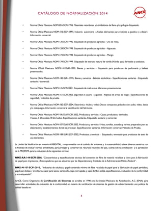 CCAATTÁÁLLOOGGOO DDEE NNOORRMMAALLIIZZAACCIIÓÓNN 22001144
5
• Norma Oficial Mexicana NOM-055-SCFI-1994, Materiales retardantes y/o inhibidores de flama y/o ignífugos-Etiquetado.
• Norma Oficial Mexicana NOM-116-SCFI-1997, Industria automotriz - Aceites lubricantes para motores a gasolina o a diesel -
Información comercial.
• Norma Oficial Mexicana NOM-120-SCFI-1996, Etiquetado de productos agrícolas - Uva de mesa.
• Norma Oficial Mexicana NOM-128-SCFI-1998, Etiquetado de productos agrícolas – Aguacate.
• Norma Oficial Mexicana NOM-129-SCFI-1998, Etiquetado de productos agrícolas – Mango.
• Norma Oficial Mexicana NOM-139-SCFI-1999, Etiquetado de extracto natural de vainilla (Vainilla spp), derivados y sustitutos.
• Norma Oficial Mexicana NOM-141-SSA1-1995, Bienes y servicios - Etiquetado para productos de perfumería y belleza
preenvasados.
• Norma Oficial Mexicana NOM-142-SSA1-1995, Bienes y servicios - Bebidas alcohólicas - Especificaciones sanitarias - Etiquetado
sanitario y comercial.
• Norma Oficial Mexicana NOM-145-SCFI-2001, Etiquetado de miel en sus diferentes presentaciones.
• Norma Oficial Mexicana NOM-161-SCFI-2003, Seguridad al usuario – Juguetes - Réplicas de armas de fuego - Especificaciones de
seguridad y métodos de prueba.
• Norma Oficial Mexicana NOM-162-SCFI-2004, Electrónica -Audio y video-Discos compactos grabados con audio, video, datos
y/o videojuegos-Información comercial e identificación del fabricante.
• Norma Oficial Mexicana NOM-186-SSA1/SCFI-2002, Productos y servicios - Cacao, productos y derivados.
I Cacao. II Chocolate. III Derivados. Especificaciones sanitarias. Etiquetado sanitario y comercial.
• Norma Oficial Mexicana NOM-187-SSA1/SCFI-2002, Productos y servicios - Masa, tortillas, tostadas y harinas preparadas para su
elaboración y establecimientos donde se procesan. Especificaciones sanitarias. Información comercial. Métodos de Prueba.
• Norma Oficial Mexicana NOM-189-SSA1/SCFI-2002, Productos y servicios - Etiquetado y envasado para productos de aseo de
uso doméstico.
La Unidad de Verificación en materia AMBIENTAL, comprometida con el cuidado del ambiente y la sustentabilidad, ofrece diversos servicios con
la finalidad de evaluar normas ambientales, para proteger y conservar los recursos naturales del país, cuenta con la acreditación y la aprobación
de la PROFEPA para la evaluación de las siguientes normas:
NMX-AA-144-SCFI-2008, “Características y especificaciones técnicas del contenido de fibra de material reciclable y cloro para la fabricación
de papel para impresoras y fotocopiadoras que sea adquirido por las Dependencias y Entidades de la Administración Pública Federal” .
NMX-N-107-SCFI-2010, “Industrias de celulosa y papel-contenido mínimo de fibra reciclada de papel para la fabricación de papel periódico,
papel para bolsas y envolturas, papel para sacos, cartoncillo, cajas corrugadas y cajas de fibra solida-especificaciones, evaluación de la conformidad
y eco-etiquetado”.
ANCE, Como Organismo de Certificación de Sistemas se acredita en 1998 ante la Entidad Mexicana de Acreditación, A.C. (EMA), para
desarrollar actividades de evaluación de la conformidad en materia de certificación de sistemas de gestión de calidad teniendo una política de
calidad basada en:
 