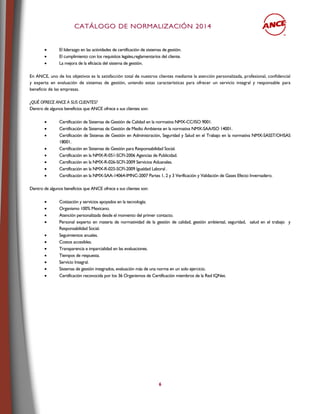 CCAATTÁÁLLOOGGOO DDEE NNOORRMMAALLIIZZAACCIIÓÓNN 22001144
6
 El liderazgo en las actividades de certificación de sistemas de gestión.
 El cumplimiento con los requisitos legales,reglamentarios del cliente.
 La mejora de la eficiacia del sistema de gestión.
En ANCE, uno de los objetivos es la satisfacción total de nuestros clientes mediante la atención personalizada, profesional, confidencial
y experta en evaluación de sistemas de gestión, uniendo estas características para ofrecer un servicio integral y responsable para
beneficio de las empresas.
¿QUÉ OFRECE ANCE A SUS CLIENTES?
Dentro de algunos beneficios que ANCE ofrece a sus clientes son:
 Certificación de Sistemas de Gestión de Calidad en la normativa NMX-CC/ISO 9001.
 Certificación de Sistemas de Gestión de Medio Ambiente en la normativa NMX-SAA/ISO 14001.
 Certificación de Sistenas de Gestión en Administración, Seguridad y Salud en el Trabajo en la normativa NMX-SASST/OHSAS
18001.
 Certificación en Sistemas de Gestión para Responsabilidad Social.
 Certificación en la NMX-R-051-SCFI-2006 Agencias de Publicidad.
 Certificación en la NMX-R-026-SCFI-2009 Servicios Aduanales.
 Certificación en la NMX-R-025-SCFI-2009 Igualdad Laboral .
 Certificación en la NMX-SAA-14064-IMNC-2007 Partes 1, 2 y 3 Verificación y Validación de Gases Efecto Invernadero.
Dentro de algunos beneficios que ANCE ofrece a sus clientes son:
 Cotización y servicios apoyados en la tecnología;
 Organismo 100% Mexicano.
 Atención personalizada desde el momento del primer contacto.
 Personal experto en materia de normatividad de la gestión de calidad, gestión ambiental, seguridad, salud en el trabajo y
Responsabilidad Social.
 Seguimientos anuales.
 Costos accesibles.
 Transparencia e imparcialidad en las evaluaciones.
 Tiempos de respuesta.
 Servicio Integral.
 Sistemas de gestión integrados, evaluación más de una norma en un solo ejercicio.
 Certificación reconocida por los 36 Organismos de Certificación miembros de la Red IQNet.
 