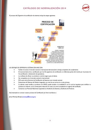 CCAATTÁÁLLOOGGOO DDEE NNOORRMMAALLIIZZAACCIIÓÓNN 22001144
7
El proceso del Organismo de certificación de sistemas incluye las etapas siguientes:
PROCESO DE
CERTIFICACIÓN
ACERCATE A
ANCE, A.C.
DONDE TENEMOS
POR OBJETIVO LOGRAR
LA CERTIFICACIÓN DE LAS
EMPRESAS PARA PODER
COMPETIR A NIVEL MUNDIAL Y
MEJORAR SU RENTABILIDAD
ORGANIZACIONAL, ASÍ COMO
LOS BENEFICIOS DE AMBIENTE
LABORAL, CALIDAD, ENTRE OTROS Y
EN DONDE NUESTRO SERVICIO AL
CLIENTE ES LO MÁS IMPORTANTE.
LAS VENTAJAS DE CERTIFICAR SU SISTEMA CON ANCE SON:
 Facilitar el acceso al mercado nacional e internacional demostrando la ventaja competitiva de cumplimiento.
 El reconocimiento de su certificación por los 36 organismos de certificación, en diferentes partes del mundo por el proceso de
Co-certificación o declaración de equivalencia.
 La confianza de ofrecer un producto o servicio seguro para el cliente.
 Ser competitivo en el mercado nacional e internacional.
 $ El costo de los Servicios de Certificación de Sistemas es en moneda nacional.
 Evaluaciones de Sistemas de Gestión integrados con más de una norma en un solo proceso.
 Si, además, usted certifica su producto con ANCE, puede acceder a la modalidad II, con lo cual los requisitos para certificar su
producto se reducen, con la consecuente reducción en costo, así como la ampliación en vigencia del certificado.
 Contamos con Personal Altamente Capacitado en Auditorías de Sistemas y Auditorías de Producto.
Está interesado en conocer nuestro proceso de Certificación por favor escribanos a:
Jenny Montoya Barajas jmontoya@ance.org.mx
 