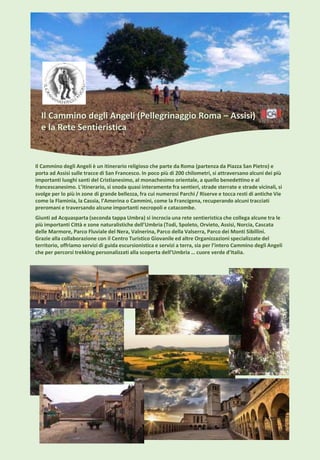Il Cammino degli Angeli (Pellegrinaggio Roma – Assisi)
e la Rete Sentieristica
Il Cammino degli Angeli è un itinerario religioso che parte da Roma (partenza da Piazza San Pietro) e
porta ad Assisi sulle tracce di San Francesco. In poco più di 200 chilometri, si attraversano alcuni dei più
importanti luoghi santi del Cristianesimo, al monachesimo orientale, a quello benedettino e al
francescanesimo. L’itinerario, si snoda quasi interamente fra sentieri, strade sterrate e strade vicinali, si
svolge per lo più in zone di grande bellezza, fra cui numerosi Parchi / Riserve e tocca resti di antiche Vie
come la Flaminia, la Cassia, l’Amerina o Cammini, come la Francigena, recuperando alcuni tracciati
preromani e traversando alcune importanti necropoli e catacombe.
Giunti ad Acquasparta (seconda tappa Umbra) si incrocia una rete sentieristica che collega alcune tra le
più importanti Città e zone naturalistiche dell’Umbria (Todi, Spoleto, Orvieto, Assisi, Norcia, Cascata
delle Marmore, Parco Fluviale del Nera, Valnerina, Parco della Valserra, Parco dei Monti Sibillini.
Grazie alla collaborazione con il Centro Turistico Giovanile ed altre Organizzazioni specializzate del
territorio, offriamo servizi di guida escursionistica e servizi a terra, sia per l’intero Cammino degli Angeli
che per percorsi trekking personalizzati alla scoperta dell’Umbria … cuore verde d’Italia.
 