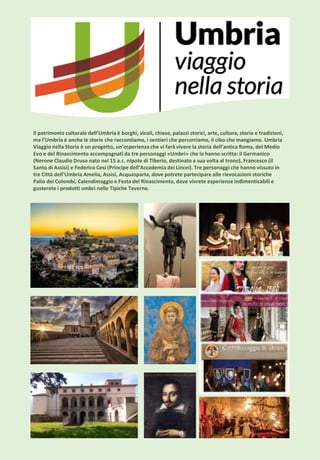 Il patrimonio culturale dell’Umbria è borghi, vicoli, chiese, palazzi storici, arte, cultura, storia e tradizioni,
ma l’Umbria è anche le storie che raccontiamo, i sentieri che percorriamo, il cibo che mangiamo. Umbria
Viaggio nella Storia è un progetto, un’esperienza che vi farà vivere la storia dell’antica Roma, del Medio
Evo e del Rinascimento accompagnati da tre personaggi «Umbri» che la hanno scritta: il Germanico
(Nerone Claudio Druso nato nel 15 a.c. nipote di Tiberio, destinato a sua volta al trono), Francesco (il
Santo di Assisi) e Federico Cesi (Principe dell’Accademia dei Lincei). Tre personaggi che hanno vissuto in
tre Città dell’Umbria Amelia, Assisi, Acquasparta, dove potrete partecipare alle rievocazioni storiche
Palio dei Colombi, Calendimaggio e Festa del Rinascimento, dove vivrete esperienze indimenticabili e
gusterete i prodotti umbri nelle Tipiche Taverne.
 