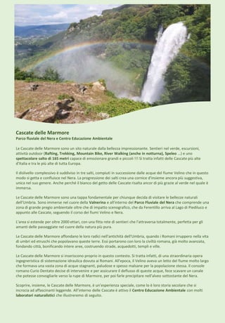 Cascate delle Marmore
Parco fluviale del Nera e Centro Educazione Ambientale
Le Cascate delle Marmore sono un sito naturale dalla bellezza impressionante. Sentieri nel verde, escursioni,
attività outdoor (Rafting, Trekking, Mountain Bike, River Walking (anche in notturna), Speleo …) e uno
spettacolare salto di 165 metri capace di emozionare grandi e piccoli !!! Si tratta infatti delle Cascate più alte
d'Italia e tra le più alte di tutta Europa.
Il dislivello complessivo è suddiviso in tre salti, compiuti in successione dalle acque del fiume Velino che in questo
modo si getta e confluisce nel Nera. La progressione dei salti crea una cornice d'insieme ancora più suggestiva,
unica nel suo genere. Anche perché il bianco del getto delle Cascate risalta ancor di più grazie al verde nel quale è
immersa.
Le Cascate delle Marmore sono una tappa fondamentale per chiunque decida di visitare le bellezze naturali
dell'Umbria. Sono immerse nel cuore della Valnerina e all'interno del Parco Fluviale del Nera che comprende una
zona di grande pregio ambientale oltre che di impatto scenografico, che da Ferentillo arriva al Lago di Piediluco e
appunto alle Cascate, seguendo il corso dei fiumi Velino e Nera.
L'area si estende per oltre 2000 ettari, con una fitta rete di sentieri che l'attraversa totalmente, perfetta per gli
amanti delle passeggiate nel cuore della natura più pura.
Le Cascate delle Marmore affondano le loro radici nell'antichità dell'Umbria, quando i Romani irruppero nella vita
di umbri ed etruschi che popolavano queste terre. Essi portarono con loro la civiltà romana, già molto avanzata,
fondando città, bonificando intere aree, costruendo strade, acquedotti, templi e ville.
Le Cascate delle Marmore si inseriscono proprio in questo contesto. Si tratta infatti, di una straordinaria opera
ingegneristica di sistemazione idraulica dovuta ai Romani. All'epoca, il Velino aveva un letto del fiume molto largo
che formava una vasta zona di acque stagnanti, paludose e spesso malsane per la popolazione stessa. Il console
romano Curio Dentato decise di intervenire e per assicurare il deflusso di queste acque, fece scavare un canale
che potesse convogliarle verso la rupe di Marmore, per poi farle precipitare nell'alveo sottostante del Nera.
Scoprire, insieme, le Cascate delle Marmore, è un’esperienza speciale, come lo è loro storia secolare che si
incrocia ad affascinanti leggende. All’interno delle Cascate è attivo il Centro Educazione Ambientale con molti
laboratori naturalistici che illustreremo di seguito.
 