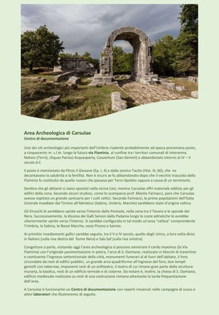 Area Archeologica di Carsulae
Centro di documentazione
Uno dei siti archeologici più importanti dell’Umbria risalente probabilmente ad epoca preromana posto,
a cinquecento m. s.l.m. lungo la futura via Flaminia, al confine tra i territori comunali di Interamna
Nahars (Terni), (Aquas Partas) Acquasparta, Casventum (San Gemini) e abbandonato intorno al IV – V
secolo d.C.
Il posto è menzionato da Plinio il Giovane (Ep. I, 4) e dallo storico Tacito (Hist. III, 60), che ne
decantavano la salubrità e la fertilità. Non è sicuro se fu abbandonato dopo che il vecchio tracciato della
Flaminia fu sostituito da quello nuovo che passava per Terni-Spoleto oppure a causa di un terremoto.
Sembra che gli abitanti si siano spostati nella vicina Cesi, mentre Carsulae offrì materiale edilizio per gli
edifici della zona. Secondo alcuni studiosi, come lo scomparso prof. Manlio Farinacci, pare che Carsulae
avesse ospitato un grande santuario per i culti celtici. Secondo Farinacci, le prime popolazioni dell'Italia
Centrale insediate dal Tirreno all'Adriatico (Sabina, Umbria, Marche) sarebbero state d'origine celtica.
Gli Etruschi le avrebbero spinte verso l'interno della Penisola, nella zona tra il Tevere e le sponde del
Nera. Successivamente, la discesa dei Galli Senoni dalla Padania lungo le coste adriatiche le avrebbe
ulteriormente spinte verso l'interno. Si sarebbe configurata in tal modo un'area "celtica" comprendente
l'Umbria, la Sabina, le Basse Marche, ossia Piceno e Sannio.
Ai primitivi insediamenti gallici sarebbe seguito, tra il V e IV secolo, quello degli Umru, a loro volta divisi
in Nahars (sulla riva destra del fiume Nera) e Sab-Saf (sulla riva sinistra).
Congetture a parte, visitando oggi l'area archeologica si possono ammirare il cardo maximus (la Via
Flaminia) con l’originale pavimentazione in pietra, l’arco di S. Damiano, realizzato in blocchi di travertino
e costituente l’ingresso settentrionale della città, monumenti funerari al di fuori dell’abitato, il foro
circondato da resti di edifici pubblici, un grande arco quadriforme all’ingresso del foro, due templi
gemelli con tabernae, imponenti resti di un anfiteatro, il teatro di cui rimane gran parte della struttura
muraria, la basilica, resti di un edificio termale e di cisterne. Da notare è, inoltre, la chiesa di S. Damiano,
edificio medievale realizzato su resti di una costruzione romana attestante la tarda frequentazione
dell’area.
A Carsulae è funzionante un Centro di documentazione con reperti rinvenuti nelle campagne di scavo e
attivi laboratori che illustreremo di seguito.
 